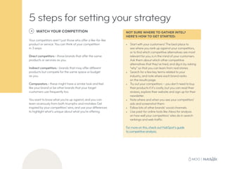 5 steps for setting your strategy
4 WATCH YOUR COMPETITION
Your competitors aren’t just those who offer a like-for-like
product or service. You can think of your competition
in 3 ways:
Direct competitors - those brands that offer the same
products or services as you.
Indirect competitors - brands that may offer different
products but compete for the same space or budget
as you.
Comparators - these might have a similar look and feel
like your brand or be other brands that your target
customers use frequently too.
You want to know what you’re up against, and you can
learn vicariously from both triumphs and mistakes Get
inspired by your competitors’ wins, and use your differences
to highlight what’s unique about what you’re offering.
NOT SURE WHERE TO GATHER INTEL?
HERE’S HOW TO GET STARTED:
•	 Start with your customers! The best place to
see where you rank up against your competitors,
or to find which competitive alternatives are most
relevant for you, is in the mind of your customers.
Ask them about which other competitive
alternatives that they’ve tried, and dig in by asking
“why” so that you can learn from real stories.
•	 Search for a few key terms related to your
industry, and note where each brand ranks
on the results page.
•	 Try out your competitors – you don’t need to buy
their products if it’s costly, but you can read their
reviews, explore their website and sign up for their
newsletter.
•	 Note where and when you see your competitors’
ads and screenshot them.
•	 Follow lots of other brands’ social channels.
•	 Use paid-for online tools like Alexa for analysis
on how well your competitors’ sites do in search
rankings and web traffic.
For more on this, check out HubSpot’s guide
to competitive analysis.
 