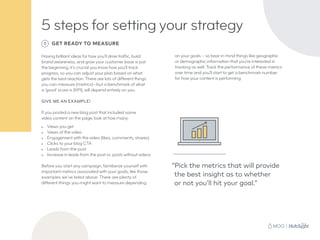 5 steps for setting your strategy
5 GET READY TO MEASURE
Having brilliant ideas for how you’ll drive traffic, build
brand awareness, and grow your customer base is just
the beginning, it’s crucial you know how you’ll track
progress, so you can adjust your plan based on what
gets the best reaction. There are lots of different things
you can measure (metrics)—but a benchmark of what
a ‘good’ score is (KPI), will depend entirely on you.
GIVE ME AN EXAMPLE!
If you posted a new blog post that included some
video content on the page, look at how many:
•	 Views you get
•	 Views of the video
•	 Engagement with the video (likes, comments, shares)
•	 Clicks to your blog CTA
•	 Leads from the post
•	 Increase in leads from the post vs. posts without videos
Before you start any campaign, familiarize yourself with
important metrics associated with your goals, like those
examples we’ve listed above. There are plenty of
different things you might want to measure depending
“Pick the metrics that will provide
the best insight as to whether
or not you’ll hit your goal.”
on your goals – so bear in mind things like geographic
or demographic information that you’re interested in
tracking as well. Track the performance of these metrics
over time and you’ll start to get a benchmark number
for how your content is performing.
 