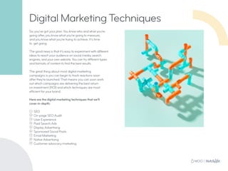 So, you’ve got your plan. You know who and what you’re
going after, you know what you’re going to measure,
and you know what you’re trying to achieve. It’s time
to get going.
The good news is that it’s easy to experiment with different
ideas to reach your audience on social media, search
engines, and your own website. You can try different types
and formats of content to find the best results.
The great thing about most digital marketing
campaigns is you can begin to track reactions soon
after they’re launched. That means you can soon work
out which campaigns are delivering the best return
on investment (ROI) and which techniques are most
efficient for your brand.
Here are the digital marketing techniques that we’ll
cover in-depth:
1 SEO
2
On-page SEO Audit
3
User Experience
4
Paid Search Ads
5
Display Advertising
6
Sponsored Social Posts
7
Email Marketing
8
Native Advertising
9
Customer advocacy marketing
Digital Marketing Techniques
 
