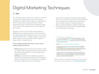 Digital Marketing Techniques
1 SEO
One of the best ways to reach new customers is to make
sure your site’s appearing when your customers are
searching for answers to their problems or questions You
do this through search engine optimization (SEO)—
optimizing your site in the right way to improve the rank
of your results when people search for terms related to
your market.
Google accounts for nearly 90% of the searches on
desktop, so if you want to go direct to the source, read
their SEO guide to help the indexing of your site. This will
happen automatically — Google’s ‘spiders’ continuously
crawl, categorize, and rank all web content against a
huge number of measurements.
Then, to deliver the right information to users, search
engines analyze two factors:
•	 Relevancy between the search query and the content
on a page. Search engines assess it by various factors
like topic or keywords. Work to improve relevancy is
called on page SEO.
•	 Authority is measured by a website’s popularity on
the Internet. Google assumes that the more popular a
page or resource is, the more valuable it is to readers.
How does a website become more popular?
You can tell if a website is popular if other websites
link to it. For example, if you have 10 websites that link
to your website, your website will be more popular
than a website that has 5 websites linking to it.
Work to improve authority is called off-page SEO.
•	 An example of off-page SEO is building backlinks
from other pages to your page.
Example: HubSpot has a backlink in Entrepreneur.com giving HubSpot
more authority in search engines. From the ultimate SEO guide.
 