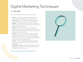 1 SEO CONT.
When you’re looking at your site’s content, make sure it’s:
•	 Relevant — update it regularly, and use the same words
people are searching to find your product or service.
•	 Easy to read — don’t use images as headlines, and make
sure description tags for pictures or videos are accurate.
•	 Credible — if another site links to yours, that’s a vote in your
site’s favor. So if other people have recognized this expertise
by linking back, that will help.
•	 Honest — similarly, if you try to load up your site with
keywords or links on hidden pages that are intended to be
seen by crawlers but not customers, that counts as deception
and can incur a ranking penalty.
•	 Well-built — if it’s easy for people to navigate, Google will
probably like it. Make sure the links to your sub-pages are
logically named, and minimize add-ons like auto-playing
videos or pop-ups asking for email addresses. You’ll also want
to make sure that your site loads quickly.
•	 Accurate — like most people, Google doesn’t like spelling
mistakes or broken links. They can count more than you
might expect.
•	 Optimized for mobile — more people now search on mobile
over desktop, so sites which are more mobile-friendly are
rewarded over those which are not.
	
Download a beginner’s guide to SEO keyword research.
Digital Marketing Techniques
 