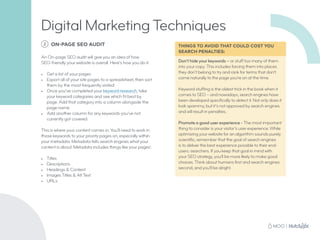 THINGS TO AVOID THAT COULD COST YOU
SEARCH PENALTIES:
Don’t hide your keywords – or stuff too many of them
into your copy. This includes forcing them into places
they don’t belong to try and rank for terms that don’t
come naturally to the page you’re on at the time.
Keyword stuffing is the oldest trick in the book when it
comes to SEO – and nowadays, search engines have
been developed specifically to detect it. Not only does it
look spammy, but it’s not approved by search engines
and will result in penalties.
Promote a good user experience - The most important
thing to consider is your visitor’s user experience. While
optimizing your website for an algorithm sounds purely
scientific, remember that the goal of search engines
is to deliver the best experience possible to their end-
users: searchers. If you keep that goal in mind with
your SEO strategy, you’ll be more likely to make good
choices. Think about humans first and search engines
second, and you’ll be alright.
Digital Marketing Techniques
2 ON-PAGE SEO AUDIT
An On-page SEO audit will give you an idea of how
SEO-friendly your website is overall. Here’s how you do it:
•	 Get a list of your pages
•	 Export all of your site pages to a spreadsheet, then sort
them by the most frequently visited
•	 Once you’ve completed your keyword research, take
your keyword categories and see which fit best by
page. Add that category into a column alongside the
page name
•	 Add another column for any keywords you’ve not
currently got covered
This is where your content comes in. You’ll need to work in
those keywords to your priority pages on, especially within
your metadata. Metadata tells search engines what your
content is about. Metadata includes things like your pages’:
•	 Titles
•	 Descriptions
•	 Headings  Content
•	 Images Titles  Alt Text
•	 URLs
 