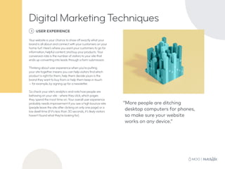 3 USER EXPERIENCE
Your website is your chance to show off exactly what your
brand is all about and connect with your customers on your
home turf. Here’s where you want your customers to go for
information, helpful content, and buy your products. Your
conversion rate is the number of visitors to your site that
ends up converting into leads through a form submission.
Thinking about user experience when you’re putting
your site together means you can help visitors find which
product is right for them, help them decide yours is the
brand they want to buy from or help them keep in touch
— for example, by signing up for a newsletter.
So check your site’s analytics and note how people are
behaving on your site - where they click, which pages
they spend the most time on. Your overall user experience
probably needs improvement if you see a high bounce rate
(people leave the site after clicking on only one page) or a
low dwell time (if it’s less than 30 seconds, it’s likely visitors
haven’t found what they’re looking for).
“More people are ditching
desktop computers for phones,
so make sure your website
works on any device.”
Digital Marketing Techniques
 