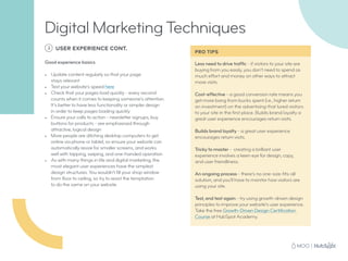 Less need to drive traffic - if visitors to your site are
buying from you easily, you don’t need to spend as
much effort and money on other ways to attract
more visits.
Cost-effective - a good conversion rate means you
get more bang from bucks spent (i.e., higher return
on investment) on the advertising that lured visitors
to your site in the first place. Builds brand loyalty a
great user experience encourages return visits.
Builds brand loyalty - a great user experience
encourages return visits.
Tricky to master - creating a brilliant user
experience involves a keen eye for design, copy,
and user friendliness.
An ongoing process - there’s no one-size-fits-all
solution, and you’ll have to monitor how visitors are
using your site.
Test, and test again - try using growth-driven design
principles to improve your website’s user experience.
Take the free Growth-Driven Design Certification
Course at HubSpot Academy.
PRO TIPS
3 USER EXPERIENCE CONT.
Good experience basics
•	 Update content regularly so that your page
stays relevant
•	 Test your website’s speed here
•	 Check that your pages load quickly - every second
counts when it comes to keeping someone’s attention.
It’s better to have less functionality or simpler design
in order to keep pages loading quickly
•	 Ensure your calls to action - newsletter signups, buy
buttons for products - are emphasised through
attractive, logical design
•	 More people are ditching desktop computers to get
online via phone or tablet, so ensure your website can
automatically resize for smaller screens, and works
well with tapping, swiping, and one-handed operation
•	 As with many things in life and digital marketing, the
most elegant user experiences have the simplest
design structures. You wouldn’t fill your shop window
from floor to ceiling, so try to resist the temptation
to do the same on your website
Digital Marketing Techniques
 