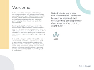 “Nobody starts at the deep
end, nobody has all the answers
before they begin and, even
better, getting going is probably
cheaper and quicker than you
might think”
Welcome
Getting into digital marketing can feel like taking a
dive into the unknown for a lot of small business owners,
especially if you don’t spend all your time online yourself.
But relax. Nobody starts at the deep end, nobody has
all the answers before they begin and, even better,
getting going is probably cheaper and quicker than
you might think.
Speaking of budget, there’s plenty you can do in the
realms of digital marketing without spending a penny –
but when it comes to reaching new audiences, that’s when
a little budget can go a long way. Every part of your digital
marketing is a great opportunity to learn something – so
it’s all about starting small, testing, learning, and growing
over time.
In this guide, we’re going to take you through the easy
-access ways to get started – from making the most
of search engines to buying your first online ads. All
the channels will be familiar to you – Facebook, Twitter,
Google, email, and your own website – but we’ll give you
the steps you need to feel confident you’re testing and
investing in the way that’s right for you and the growth
of your business.
 