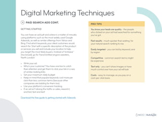 You know your leads are quality - the people
who clicked on your ad had searched for something
you’ve got.
Fast results - much quicker than waiting for
your natural search ranking to rise
Easily targeted - you can bid by keyword, and
by region
Competitive - common search terms might
be expensive
Text only - you can’t show images or have
much control over how your ad will look
Costs - easy to manage, as you pay on a
cost-per-click basis
4 PAID SEARCH ADS CONT.
GETTING STARTED
You can have an ad built and online in a matter of minutes
using platforms such as the most widely used Google
Adwords, as well as similar offerings from Yahoo and
Bing. Find which keywords your ideal customers would
search for. Start with a specific description of the product
or services you sell and include your location to help
you target the most likely buyers. Instead of ‘knitwear’
(too broad), go for ‘hand-knitted angora sweaters,
North London’.
•	 Write your ad.
•	 Who’s your customer? You have one line to catch
their attention and get them to click your link in a sea
of similar-looking links.
•	 Set your maximum daily budget.
•	 Keep in mind that popular keywords cost more per
click than less common terms (because other
companies are bidding for them too).
•	 Use your platform’s conversion tracking.
•	 If an ad isn’t driving the traffic or sales, reword it,
and test, test and test!
Download the free guide to getting started with Adwords
Digital Marketing Techniques
PRO TIPS
 