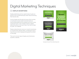 5 DISPLAY ADVERTISING
Display advertising can be a great means to get your
brand in front of potential buyers when they’re browsing
their favorite sites.
You buy display ads through ad servers that use data
on someone’s recent search and click history to
automatically determine the website and user to show
a particular ad to. In the simplest of terms, display
advertising refers to the use of ads—from text to video
to audio—on a website.
Display advertisements serve as a way for businesses
to monetize their website traffic, as advertisers pay to
have their promotion displayed alongside the content
on the page.
The most common type of display ad is the banner
ad within a website.
Example: Amazon Prime Video Display Ad
Digital Marketing Techniques
 