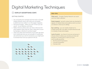 Wide reach - Google’s Display Network can reach
over two million websites.
Easily targeted - by both context (ads are intended to
appear on related sites) and audience (who’ve shown
an interest in what you’re selling).
Eye-catching - you can create simple text or
image-based ads, use video, or build interactive ads
in a variety of sizes and shapes.
Lack of control - you have to trust your ad server to
choose where to place your ad, plus you have ad-
blockers to contend with. In terms of costs,
you’ll usually pay either:
•	 Per thousand impressions
•	 Cost per acquisition
•	 Cost per click
5 DISPLAY ADVERTISING CONT.
GETTING STARTED
•	 You can build, post, manage and track ads on Google
Display Network, which also ranks your ad quality
to determine how visible it is on the pages it appears.
•	 Pick good imagery - either your own or from your ad
server - to win attention and clicks.
•	 Make it obvious where users can click on the ad, and
what happens when they do. Does it take them to your
homepage, or directly to a product page?
•	 Track your clicks and conversions. If you never get clicks
from a particular site, you can exclude it; if a particular
site and ad win you a lot of conversions, you might want
to increase how much you spend on the ad.
Digital Marketing Techniques
PRO TIPS
 