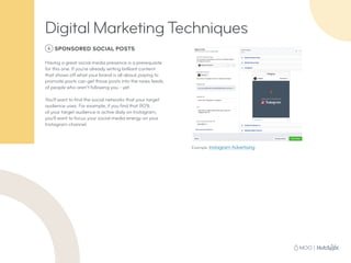 6 SPONSORED SOCIAL POSTS
Having a great social media presence is a prerequisite
for this one. If you’re already writing brilliant content
that shows off what your brand is all about, paying to
promote posts can get those posts into the news feeds
of people who aren’t following you - yet.
You’ll want to find the social networks that your target
audience uses. For example, if you find that 80%
of your target audience is active daily on Instagram,
you’ll want to focus your social media energy on your
Instagram channel.
Example: Instagram Advertising
Digital Marketing Techniques
 