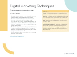 6 SPONSORED SOCIAL POSTS CONT.
GETTING STARTED
•	 Choose the social network where your buyer personas
are, and always optimize and test your content
•	 You may want to create a post around a new offer
or simply word it to attract users to your page.
•	 Do a ‘dry run’ - try out your offer or call to action as an
ordinary post and see what style and wording attract
the most likes, shares, and comments before putting
money behind them.
•	 Start with a simple image or video posts and track how
many clicks and follows you get, before moving into
the more complex and expensive formats, like a multi-
image carousel or canvas ads.
•	 Check out Canva’s post for nondesigners on creating
beautiful social images.
Download your free guide here
Cheap - cost per click can start at as little as 5 cents
Effective - Facebook ads can have a click-through rate
up to nine times higher than banner ads on other sites
Easy - you can have a campaign up and running in a
couple of clicks
Community management – you need to be prepared
to deal with comments and bear in mind that some
users can find business messaging in social spaces
annoying. So your content will need to be respectful of
that difference
Digital Marketing Techniques
PRO TIPS
 