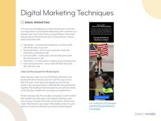 7 EMAIL MARKETING
In the process of building your empire, winning new customers
is as important as nurturing the relationships with customers you
already have. Stay in touch with your loyal followers with emails
that go beyond the announcement of new products. Instead,
build connections with:
•	 Newsletters - increase brand awareness and drive traffic
with what’s new on your site
•	 Seasonal emails - stay on your customers’ radar with
Christmas or birthday emails
•	 Exclusive offers - make loyal customers feel special with
the odd discount or gift
•	 Reminders - if a subscription is ending, drop a friendly email
•	 Flash announcements - boost sales with flash discounts,
like a 48-hour sale
Check out this example from Brooks Sports.
When Desiree Linden won the 2018 Boston Marathon, she
became the first American woman to win the race in more
than 30 years.To her shoe and apparel sponsor, Brooks
Sports, it was an opportunity to celebrate their long partnership
together.The resulting email campaign focuses almost entirely
on the Olympic marathoner’s amazing accomplishment.
Email campaigns like this one allow companies to demonstrate
their loyalties and add value to the products their best users
have chosen.The blue CTA button at the bottom of the email
reads, “See Desiree’s go-to gear.” What better products to call
attention to than the stuff worn by America’s latest legend?
From HubSpot’s 19 Examples
of Brilliant Email Marketing
Campaigns
Digital Marketing Techniques
 