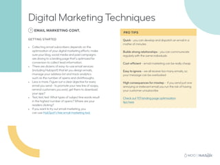 Quick - you can develop and dispatch an email in a
matter of minutes
Builds strong relationships - you can communicate
regularly with the same individuals
Cost-efficient - email marketing can be really cheap
Easy to ignore - we all receive too many emails, so
your message can be overlooked
High consequences for misstep - if you send just one
annoying or irrelevant email you run the risk of having
your customer unsubscribe
Check out 101 landing page optimization
tips here
7 EMAIL MARKETING CONT.
GETTING STARTED
•	 Collecting email subscribers depends on the
optimization of your digital marketing efforts: make
sure your blog, social media and paid campaigns
are driving to a landing page that’s optimized for
conversion to collect lead information.
•	 There are dozens of easy-to-use email services
(including Hubspot!) that let you design emails,
manage your address list and track analytics
such as the number of opens and clickthroughs.
•	 Less is more. Figure out a clear objective for every
email you send - to promote your new line of soaps,
remind customers you exist, get them to download
your app?
•	 Test, test, test: What types of subject line words result
in the highest number of opens? Where are your
readers clicking?
•	 If you want to try out email marketing, you
can use HubSpot’s free email marketing tool.
Digital Marketing Techniques
PRO TIPS
 