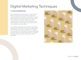 8 NATIVE MARKETING
Native advertising is just the term for a type of advert
that looks and sounds exactly like the content that
surrounds it. Much advertising on social media counts as
‘native’, especially if the style and tone of the ad is similar
to the content surrounding it. Sponsored content
is another important native stream and indeed many
online publishers - like Buzzfeed - have come to rely on
it as an important revenue stream.
For a small business, large-scale publisher partnerships
probably aren’t realistic. But if you’ve got something useful
and interesting to say about a particular issue related
to your business, you could explore having an appropriate
third party site with a similar target market to you publish
your blog articles or any video content you make as
advertorial.
Digital Marketing Techniques
 