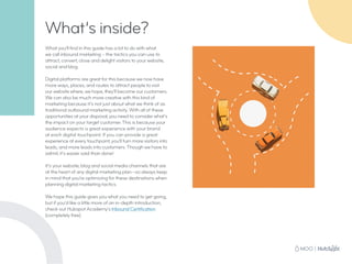 What you’ll find in this guide has a lot to do with what
we call inbound marketing – the tactics you can use to
attract, convert, close and delight visitors to your website,
social and blog.
Digital platforms are great for this because we now have
more ways, places, and routes to attract people to visit
our website where, we hope, they’ll become our customers.
We can also be much more creative with this kind of
marketing because it’s not just about what we think of as
traditional outbound marketing activity. With all of these
opportunities at your disposal, you need to consider what’s
the impact on your target customer. This is because your
audience expects a great experience with your brand
at each digital touchpoint. If you can provide a great
experience at every touchpoint, you’ll turn more visitors into
leads, and more leads into customers. Though we have to
admit, it’s easier said than done!
It’s your website, blog and social media channels that are
at the heart of any digital marketing plan—so always keep
in mind that you’re optimizing for these destinations when
planning digital marketing tactics.
We hope this guide gives you what you need to get going,
but if you’d like a little more of an in-depth introduction,
check out Hubspot Academy’s Inbound Certification
(completely free).
What’s inside?
 