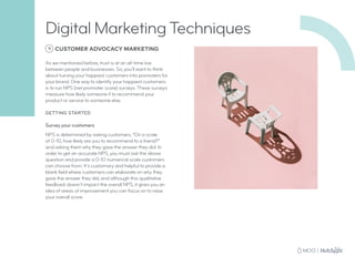 9 CUSTOMER ADVOCACY MARKETING
As we mentioned before, trust is at an all-time low
between people and businesses. So, you’ll want to think
about turning your happiest customers into promoters for
your brand. One way to identify your happiest customers
is to run NPS (net promoter score) surveys. These surveys
measure how likely someone if to recommend your
product or service to someone else.
GETTING STARTED
Survey your customers
NPS is determined by asking customers, “On a scale
of 0-10, how likely are you to recommend to a friend?”
and asking them why they gave the answer they did. In
order to get an accurate NPS, you must ask the above
question and provide a 0-10 numerical scale customers
can choose from. It’s customary and helpful to provide a
blank field where customers can elaborate on why they
gave the answer they did, and although this qualitative
feedback doesn’t impact the overall NPS, it gives you an
idea of areas of improvement you can focus on to raise
your overall score.
Digital Marketing Techniques
 