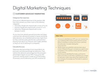 PRO TIPS
•	 Once you’ve identified your NPS, you can measure how
your marketing efforts (and overall customer success
efforts) contribute to turning more of your customers
into advocates. Consider tracking this
score over time.
•	 Identify where your potential customers learn about
reviews. Where do they go to compare you against your
competitors? This could be a review site that’s specific
to your industry.
•	 Now that you’ve identified Promoters, you’ll want to
reach out to them to ask if they could leave you a review
(or advocate in other ways) about their experience with
your company. Encourage your Promoters to speak on
your behalf.
9 CUSTOMER ADVOCACY MARKETING
Categorize their responses
Once you’ve collected responses to the question, tally
how many answers you have in each of the following
categories:
•	 Promoters: People who respond with a score of 9 or 10
•	 Passives: People who respond with a score of 7 or 8
•	 Detractors: People who respond with a score
between 0 and 6
As you may have already guessed, promoters are happy
customers who will sing your praises to friends and family,
while detractors are unsatisfied and not only might churn,
but they could dissuade potential new customers from
learning more about you. Passives aren’t highly satisfied,
so they’re at risk of switching to a competitor.
Calculate the score
Determine what percentage of your respondents are
promoters and what percentage are detractors. Then,
subtract the detractors percentage from the promoters
percentage to figure out your NPS. If you survey 100
customers, and the result is made up of 70 promoters,
10 passives, and 20 detractors, your NPS would be 50.
Digital Marketing Techniques
 
