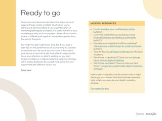 Ready to go
Bearing in mind what we said about the importance of
keeping things simple and light-touch when you’re
starting out, don’t be afraid to use a combination of
marketing techniques and ideas. It’s useful to think of your
marketing activity as an ecosystem - when all your tactics
(online or offline) work together, the whole is greater than
the sum of the parts.
You might not get it right every time, but if you keep a
keen eye on the performance of your activity it’s possible
to minimize your risk since you can more or less switch
your tactics on and off at will. And, while it’s important to
focus your attention on what’s working, as you start
to gain confidence in digital marketing, and your strategy
starts to pay dividends, let yourself have some fun and
experiment with different tactics too.
Good luck!
HELPFUL RESOURCES
•	 How to advertise your small business online,
by MOO.
•	 Learn how Sarah Bell successfully launched
a candle company by creating a community,
by MOO.
•	 How do you mix digital and offline marketing?
14 inexpensive marketing tips for small businesses,
by MOO.
•	 Take the free Social Media Certification by HubSpot
Academy.
•	 Want more in-depth tips? Check out our ultimate
introduction to digital marketing.
•	 Want more examples? Check out why we think
these 7 companies created stellar digital marketing
strategies.
Have a plan in place but not the correct tools to help?
We’ve got you covered. HubSpot has free marketing
tools to help you execute your digital marketing
strategy.
Get started for free.
 