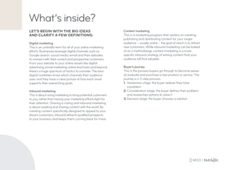 What’s inside?
LET’S BEGIN WITH THE BIG IDEAS
AND CLARIFY A FEW DEFINITIONS:
Digital marketing
This is an umbrella term for all of your online marketing
efforts. Businesses leverage digital channels such as
Google search, social media, email and their websites
to connect with their current and prospective customers.
From your website to your online assets like digital
advertising, email marketing, online brochures and beyond,
there’s a huge spectrum of tactics to consider. The best
digital marketers know which channels their audience
uses and they have a clear picture of how each asset
supports their overarching goals.
Inbound marketing
This is about using marketing to bring potential customers
to you, rather than having your marketing efforts fight for
their attention. Sharing is caring and inbound marketing
is about creating and sharing content with the world. By
creating content specifically designed to appeal to your
dream customers, inbound attracts qualified prospects
to your business and keeps them coming back for more.
Content marketing
This is a marketing program that centers on creating,
publishing and distributing content for your target
audience – usually online – the goal of which is to attract
new customers. While inbound marketing can be looked
at as a methodology, content marketing is a more
specific inbound strategy of writing content that your
audience will find valuable.
Buyer’s journey
This is the process buyers go through to become aware
of, evaluate and purchase a new product or service. The
journey is a 3-step process:
1.	 Awareness stage: the buyer realizes they have
a problem
2.	Consideration stage: the buyer defines their problem
	 and researches options to solve it
3.	Decision stage: the buyer chooses a solution
 