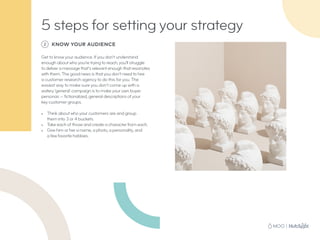 2 KNOW YOUR AUDIENCE
Get to know your audience. If you don’t understand
enough about who you’re trying to reach, you’ll struggle
to deliver a message that’s relevant enough that resonates
with them. The good news is that you don’t need to hire
a customer research agency to do this for you. The
easiest way to make sure you don’t come up with a
watery ‘general’ campaign is to make your own buyer
personas — fictionalized, general descriptions of your
key customer groups.
•	 Think about who your customers are and group
them into 3 or 4 buckets.
•	 Take each of those and create a character from each.
•	 Give him or her a name, a photo, a personality, and
a few favorite hobbies.
5 steps for setting your strategy
 