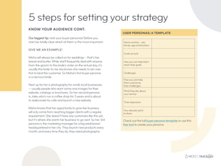 KNOW YOUR AUDIENCE CONT.
Our biggest tip: rank your buyer personas! Before you
start, be totally clear which of them is the most important.
GIVE ME AN EXAMPLE!
Misha will always be called on for weddings – that’s her
bread and butter. While she’ll frequently deal with anyone
from the groom to the bride’s sister on the actual day, it’s
usually the bride-to-be she knows she needs to win over
first to land the customer. So Misha’s first buyer persona
is a nervous bride.
Next up for her is photography for small, local businesses
— usually people who want some nice images for their
website, catalogs or brochures. So her second persona
is Jake, who’s run a coffee shop for 3 years and is about
to redecorate his café and launch a new website.
Misha knows that her opportunity to grow her business
will only come from reaching bigger clients with a regular
requirement. She doesn’t have any customers like this yet,
but it’s where she wants her business to go next. So her 3rd
persona is the marketing manager for a big retail brand
headquartered in her city. They launch new products every
month, and every time they do, they need photography.
5 steps for setting your strategy
USER PERSONAS: A TEMPLATE
Name and bio – job,
family, age and location
Goals at work
How you can help them
reach their goals
Challenges
How you can help
them overcome
their challenges
What they like about
your service
Their objections
Your elevator pitch
to them
Check out the full buyer persona template or use this
free tool to create your persona.
 