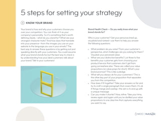 5 steps for setting your strategy
3 KNOW YOUR BRAND
Your brand is how and why your customers choose you
over your competitors. You can think of it as your
company’s personality. So it’s something that’s worth
defining clearly —what do you stand for? What are your
strongest character traits? And how does that translate
into your presence—from the images you use on your
website to the language you use in your emails? The
best way to answer these questions is by getting out and
speaking directly with your customers. You could assume
what your brand stands for, but the best way to check is
by understanding how your ideal customers talk about
your brand. Talk to your customers!
Brand Health Check — Do you really know what your
brand stands for?
Who is your customer? Get your personas lined up,
visualized and ranked—use them to help you answer
the following questions.
•	 What problem do you solve? From your customer’s
perspective, what challenges are you solving for them?
Visualize your perceived value.
•	 What are your distinctive benefits? List three to five
benefits your customer gets from choosing your
product/service that customers don’t get from
going somewhere else. These are called your value
propositions (or value props for short). What’s your
brand promise? This is like a pledge.
•	 What will you always do for your customers? This is
the other key part of your proposition that separates
you from the competition.
•	 How does it fit together? Take your answers so far and
try to craft a single paragraph that covers them. It’s ok
if things merge and overlap—the aim is to end up with
a unique message.
•	 Can you make it shorter? Now, refine. Take your time,
review again and again until you’ve distilled your value
propositions to one clear line that captures everything
you want to say.
 