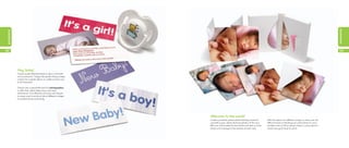 occasions
occasions




52                                                                                                                                                                                     53




            Hey, baby!
            Create sweet little MiniCards to slip in with birth
            announcements. They’re the perfect thing to keep
            tucked into a photo album or wallet and are sure
            to be treasured.

            They’re also a great little extra for photographers
            to offer their clients following a new born
            photoshoot. Cost effective and very cute, they’re
            an easy way to send out lots of different images
            to excited friends and family.




                                                                  Welcome to the world!
                                                                  Create wonderful, personalized Greeting Cards for          With the option of a different image on every one, the
                                                                  yourself or your clients, featuring photos of the new      difficult choice of deciding just which photo to use is
                                                                  little one. Personalize the text inside and add an extra   all taken care of. (Now all you need to worry about is
                                                                  photo and message to the reverse of each card.             which one you’ll send to who!)
 