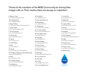 Thanks to the members of the MOO Community for sharing their
images with us. Their creative ideas are always an inspiration!

2: Melanie J Cook                                  18. Ilva Beretta                31. Jonny Wan
www.etsy.com/shop/wiccked                          www.ilvaberetta.com             www.jonnywan.com
4 & 8: Abigail Percy                               19. www.spreadshirt.com         45. Bego Diaz
www.abigailpercy.com                                                               www.moo.com/link/gxfg
                                                   20. Katja Mathes
5. Robyn Pollman                                   www.katjamathes.de              45. Jessica Wilson
www.buttonsandbowsphotography.com                                                  www.ﬂickr.com/jek-a-go-go
                                                   21. Photocharlie
6. Jessica Wilson                                  www.ﬂickr.com/cjmphotos         50. Bcome
www.a-go-gos.blogspot.com                                                          www.biginjap.blogspot.com
                                                   22. Crumbs & Doilies
7. Tamar Schechner                                 www.crumbsanddoilies.co.uk      56. Elisabeth
www.nestprettythings.com                                                           www.ﬂickr.com/elisabeth85
                                                   23. Theis William Dahl
9. Julie Fountain                                  www.theisdahl.com               57. Silva Sergenian
www.lushlampwork.co.uk                                                             www.postcardsandsnapshots.com
                                                   24. David Boni
10. Squink!                                        www.davidboni.net               58. Kelly
www.squinky.co.uk                                                                  www.ﬂickr.com/kellyink
                                                   25. Beth Chapleau
11. Joe McAllister                                 www.bethchapleau.com            59. Sarah Duncan
                                                                                   www.ﬂickr.com/sarahphrase
12. Beth                                           25. Jason VanLue
www.hint.etsy.com                                  www.jasonvanlue.com             60. Tania A. Chau
                                                                                   www.ﬂickr.com/mikomiao
12. Claudia                                        26. Simon Warren
www.claudescreations.blogspot.com                  www.simonwarren.com             61: Michael Scott
13. Ella Riley’s Traditional Sweet & Toffee Shop   27. Mike Kelly
www.yorkshiretoffee.com                            www.northernlightimages.co.uk
14. Perch                                          28. www.trakax.com
www.grabaperch.com
                                                   28. Rich Wells
16. Jonathan Howells
www.dinnickandhowells.com                          30. Lili Chin
                                                   www.doggiedrawings.net
17. Lesley Barnes
www.lesleytoast.etsy.com                           30. www.jambajuice.com          moo.com
 