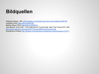 Bildquellen
Feldweg Pixabay URL http://pixabay.com/de/feld-weg-natur-wiese-feldweg-406183/
Autobahn Flickr https://flic.kr/p/5hFJZr
Berliner Mauer Flickr https://flic.kr/p/6iN8cm
John Branch: Snow Fall – The Avalanche at Tunnel Creek. New York Times 2012. URL: http://www.nytimes.com/projects/2012/snow-
fall/#/?part=tunnel-creek
Smartphone Pixabay http://pixabay.com/de/iphone-smartphone-anwendungen-410311/