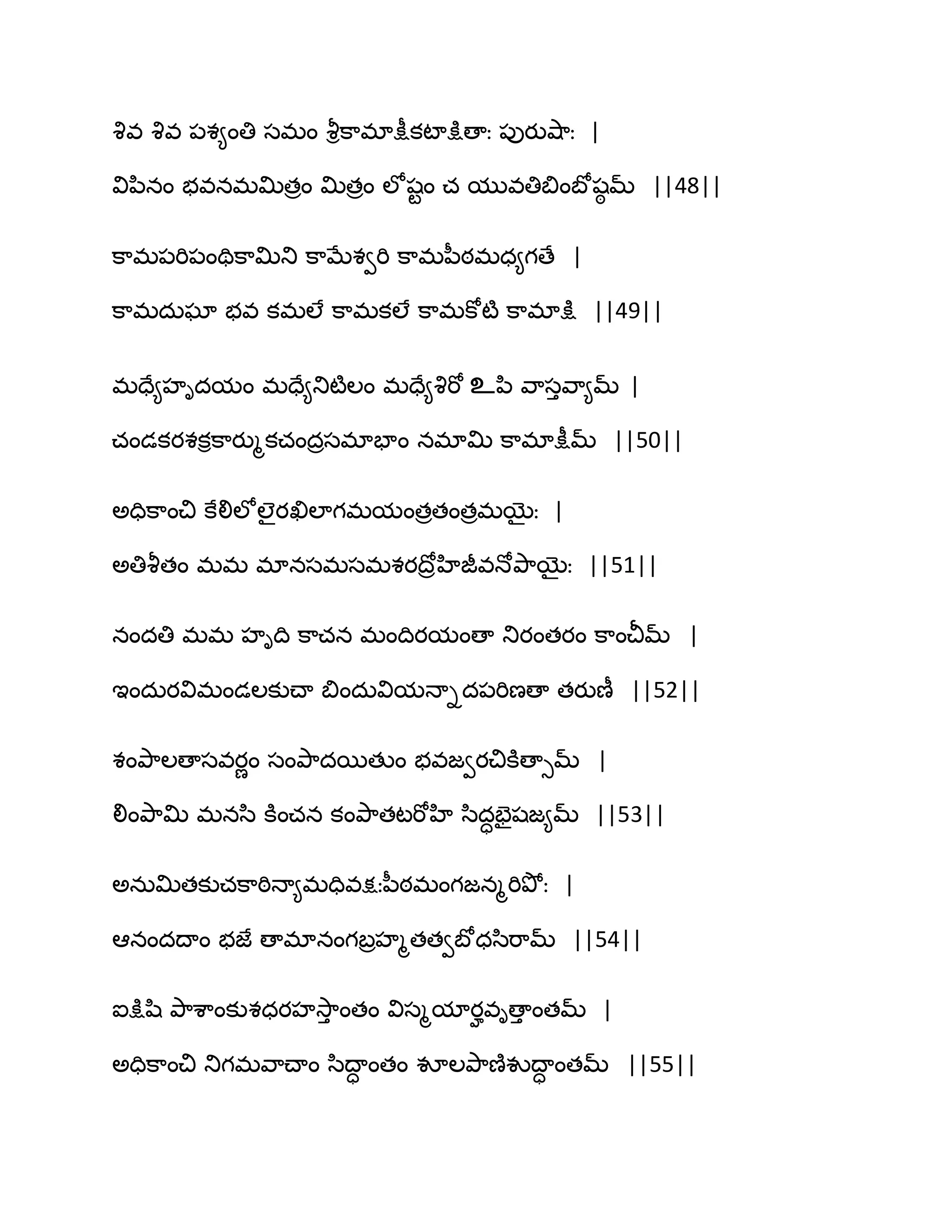 వృవ వృవ ఩శ౅ంతి సభం వౄిక఺భాక్షీకటాక్షుణాః ఩ుయువ౅఺ః |
విన఻నం బవనభత౉తరం త౉తరం ఱోషటం చ మువతిత౅ంఫోషఠ మ్ ||48||
క఺భ఩భి఩ంతిక఺త౉తు క఺ఫేశవభి క఺భన఼ఠభధ౅గణే |
క఺భదఽఘా బవ కభఱే క఺భకఱే క఺భకోటౄ క఺భాక్షు ||49||
భదే౅హిదమం భదే౅తుటౄఱం భదే౅వృభో உన఻ వ఺సువ఺౅మ్ |
చండకయశకిక఺యుౄకచందరసభాపాం నభాత౉ క఺భాక్షీమ్ ||50||
ఄదిక఺ంచి కేలిఱోఱైయఖిఱాగభమంతరతంతరభబైః |
ఄతివౄతం భభ భానసభసభశయథోరహిజీవధోతృ఺బైః ||51||
నందతి భభ హిథి క఺చన భంథియమంణా తుయంతయం క఺ంచీమ్ |
ఆందఽయవిభండఱకుచ్ా త౅ందఽవిమధాిద఩భిణణా తయుణీ ||52||
శంతృ఺ఱణాసవయణం సంతృ఺దబతుం బవజవయచికూణాుమ్ |
లింతృ఺త౉ భనస఻ కూంచన కంతృ఺తటభోహి స఻దాపైషజ౅మ్ ||53||
ఄనఽత౉తకుచక఺ఠిధా౅భదివక్షఃన఼ఠభంగజనౄభితృోః |
అనందథాం బజే ణాభానంగఫరహౄతతవఫోధస఻భ఺మ్ ||54||
ఐక్షుష఻ తృ఺శ఺ంకుశధయహవె఺ు ంతం విసౄమాయహవిణాు ంతమ్ |
ఄదిక఺ంచి తుగభవ఺చ్ాం స఻థాా ంతం వూఱతృ఺ణ౅వుథాా ంతమ్ ||55||
 