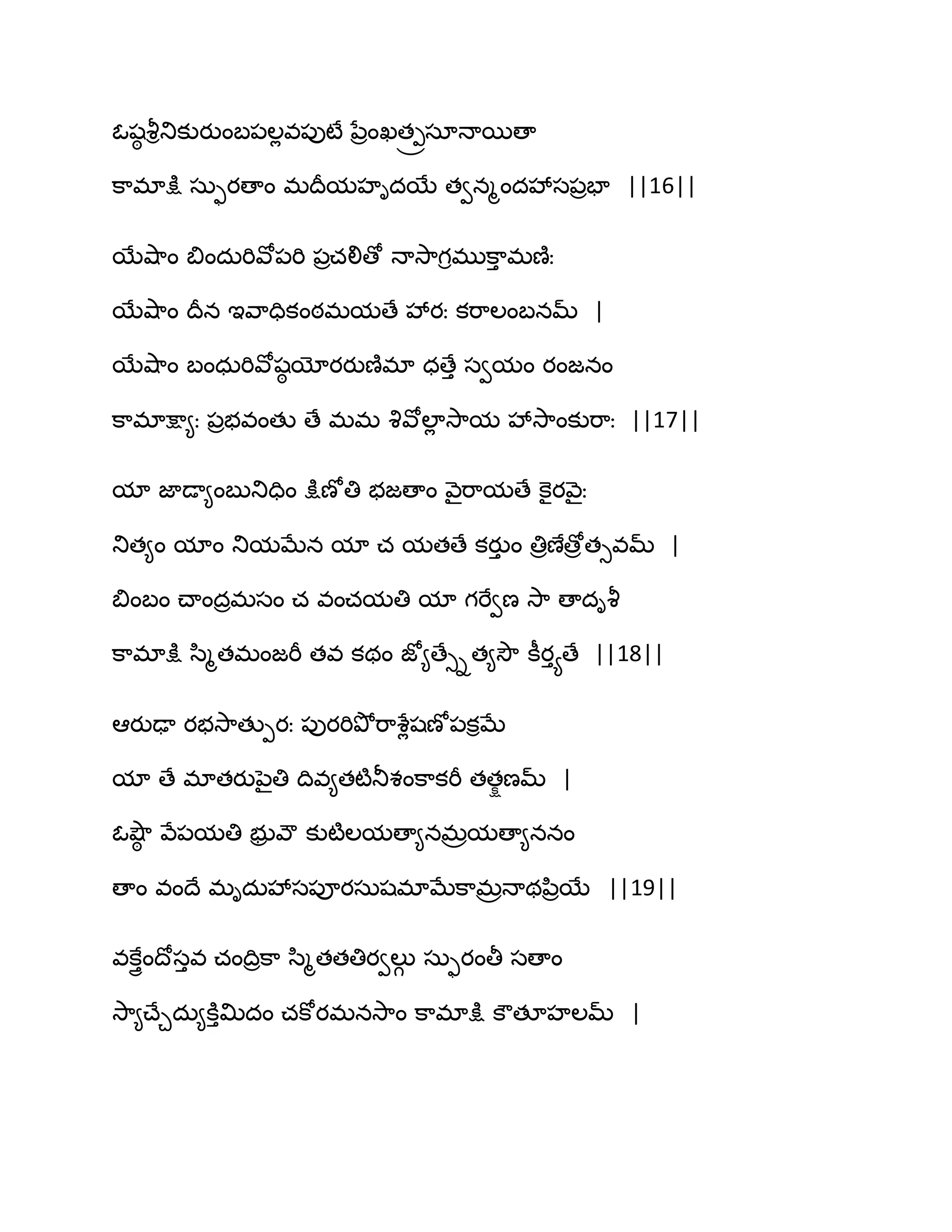 ఓషఠ వౄితుకుయుంఫ఩ఱేవ఩ుటే నేరంఖత్రసాధాబణా
క఺భాక్షు సఽుయణాం భథరమహిదబే తవనౄందవేస఩రపా ||16||
బేవ౅఺ం త౅ందఽభివో఩భి ఩రచలిణో ధావె఺గిభుక఺ు భణ౅ః
బేవ౅఺ం థరన ఆవ఺దికంఠభమణే వేయః కభ఺ఱంఫనమ్ |
బేవ౅఺ం ఫంధఽభివోషఠ యోయయుణ౅భా ధణేు సవమం యంజనం
క఺భాక్షా౅ః ఩రబవంతు ణే భభ వృవోఱాే వె఺మ వేవె఺ంకుభ఺ః ||17||
మా జాడా౅ంఫుతుదిం క్షుణోతి బజణాం వ౅ైభ఺మణే కెైయవ౅ైః
తుత౅ం మాం తుమఫేన మా చ మతణే కయుు ం తిరణేణోరతువమ్ |
త౅ంఫం చ్ాందరభసం చ వంచమతి మా గభేవణ వె఺ ణాదివౄ
క఺భాక్షు స఻ౄతభంజభీ తవ కథం జో౅ణేుిత౅వెౌ కీయుయణే ||18||
అయుఢా యబవె఺తుీయః ఩ుయభితృోభ఺శేేషణో఩కిఫే
మా ణే భాతయునైతి థివ౅తటౄతూశంక఺కభీ తతషణమ్ |
ఓవ౅ౌఠ వే఩మతి బుర వౌ కుటౄఱమణా౅నభరమణా౅ననం
ణాం వంథే భిదఽవేస఩ూయసఽషభాఫేక఺భరధాథన఻రబే ||19||
వకేుైంథోసువ చంథిరక఺ స఻ౄతతతియవఱుగ సఽుయంతీ సణాం
వె఺౅చ్ేచదఽ౅కూుత౉దం చకోయభనవె఺ం క఺భాక్షు కౌతకహఱమ్ |
 