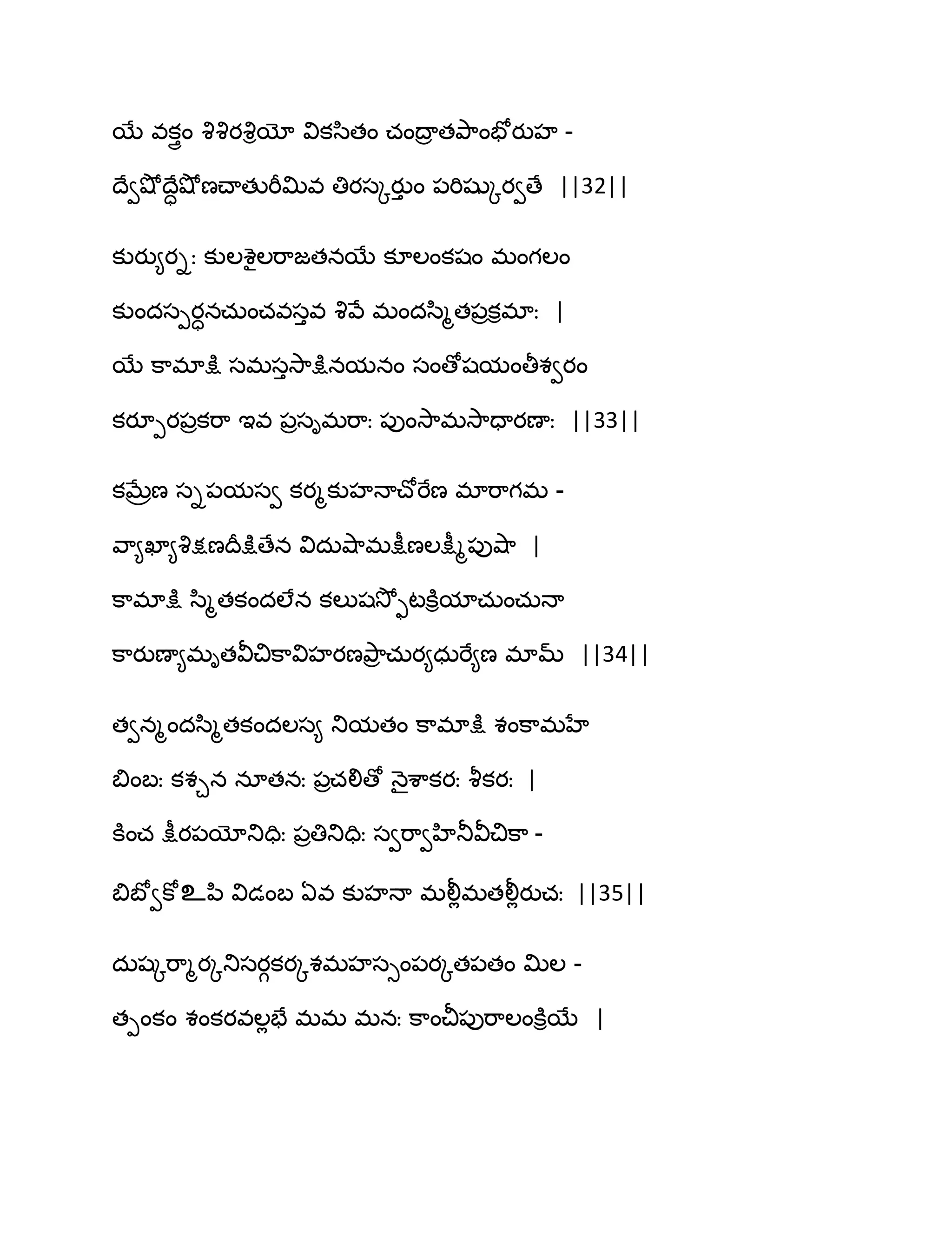 బే వకుైం వృవృయవృియో వికస఻తం చంథార తతృ఺ంపోయుహ -
థేవవ౅ోథేావ౅ోణచ్ాతుభీత౉వ తియసోయుు ం ఩భిషుోయవణే ||32||
కుయు౅యిః కుఱశైఱభ఺జతనబే కూఱంకషం భంగఱం
కుందసీయానచఽంచవసువ వృవే భందస఻ౄత఩రకిభాః |
బే క఺భాక్షు సభసువె఺క్షునమనం సంణోషమంతీశవయం
కయూీయ఩రకభ఺ ఆవ ఩రసిభభ఺ః ఩ుంవె఺భవె఺దాయణాః ||33||
కఫేరణ సి఩మసవ కయౄకుహధాచ్ోభేణ భాభ఺గభ -
వ఺౅ఖా౅వృక్షణథరక్షుణేన విదఽవ౅఺భక్షీణఱక్షీౄ఩ువ౅఺ |
క఺భాక్షు స఻ౄతకందఱేన కఱుషవెోుటకూిమాచఽంచఽధా
క఺యుణా౅భితవీచిక఺విహయణతృ఺ర చఽయ౅ధఽభే౅ణ భామ్ ||34||
తవనౄందస఻ౄతకందఱస౅ తుమతం క఺భాక్షు శంక఺భహే
త౅ంఫః కశచన నాతనః ఩రచలిణో ధ౅ైశ఺కయః వౄకయః |
కూంచ క్షీయ఩యోతుదిః ఩రతితుదిః సవభ఺వహితూవీచిక఺ -
త౅ఫోవకోஉన఻ విడంఫ ఏవ కుహధా భలీేభతలీేయుచః ||35||
దఽషోభ఺ౄయోతుసయగకయోశభహసుం఩యోత఩తం త౉ఱ -
తీంకం శంకయవఱేపే భభ భనః క఺ంచీ఩ుభ఺ఱంకూిబే |
 