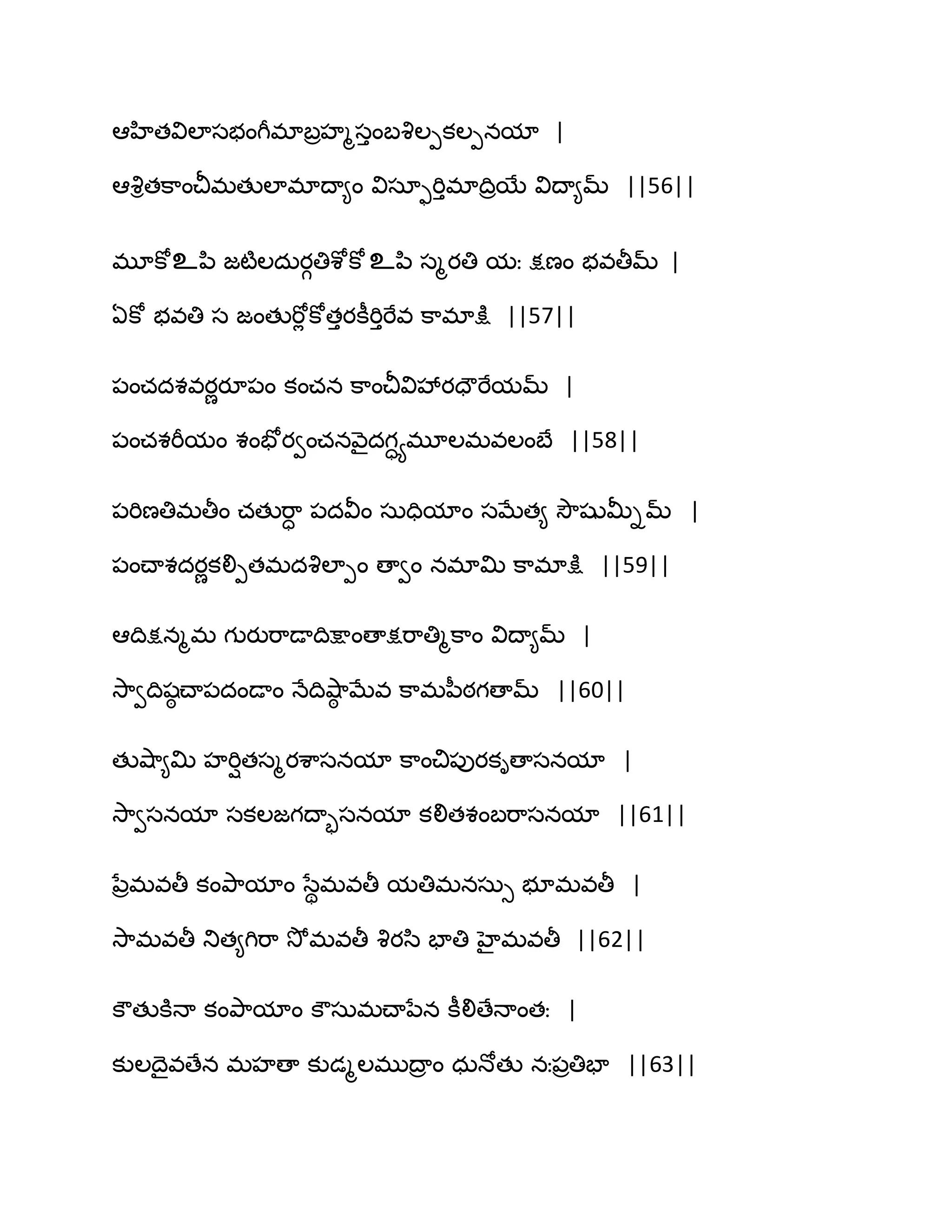 అహితవిఱాసబంగీభాఫరహౄసుంఫవృఱీకఱీనమా |
అవృితక఺ంచీభతుఱాభాథా౅ం విసాుభిుభాథిరబే విథా౅మ్ ||56||
భూకోஉన఻ జటౄఱదఽయగతిశోకోஉన఻ సౄయతి మః క్షణం బవతీమ్ |
ఏకో బవతి స జంతుభోే కోతుయకీభిుభేవ క఺భాక్షు ||57||
఩ంచదశవయణయూ఩ం కంచన క఺ంచీవివేయదౌభేమమ్ |
఩ంచశభీమం శంపోయవంచనవ౅ైదగాయభూఱభవఱంఫే ||58||
఩భిణతిభతీం చతుభ఺ా ఩దవీం సఽదిమాం సఫేత౅ వెౌషుతొిమ్ |
఩ంచ్ాశదయణకలిీతభదవృఱాీం ణావం నభాత౉ క఺భాక్షు ||59||
అథిక్షనౄభ గుయుభ఺డాథిక్షాంణాక్షభ఺తిౄక఺ం విథా౅మ్ |
వె఺వథిషఠ చ్ా఩దండాం ధేథివ౅఺ఠ ఫేవ క఺భన఼ఠగణామ్ ||60||
తువ౅఺౅త౉ హభిితసౄయశ఺సనమా క఺ంచి఩ుయకిణాసనమా |
వె఺వసనమా సకఱజగథాృసనమా కలితశంఫభ఺సనమా ||61||
నేరభవతీ కంతృ఺మాం సేిభవతీ మతిభనసఽు బూభవతీ |
వె఺భవతీ తుత౅గిభ఺ వెోభవతీ వృయస఻ పాతి హైభవతీ ||62||
కౌతుకూధా కంతృ఺మాం కౌసఽభచ్ానేన కీలిణేధాంతః |
కుఱథైవణేన భహణా కుడౄఱభుథార ం ధఽధోతు నః఩రతిపా ||63||
 
