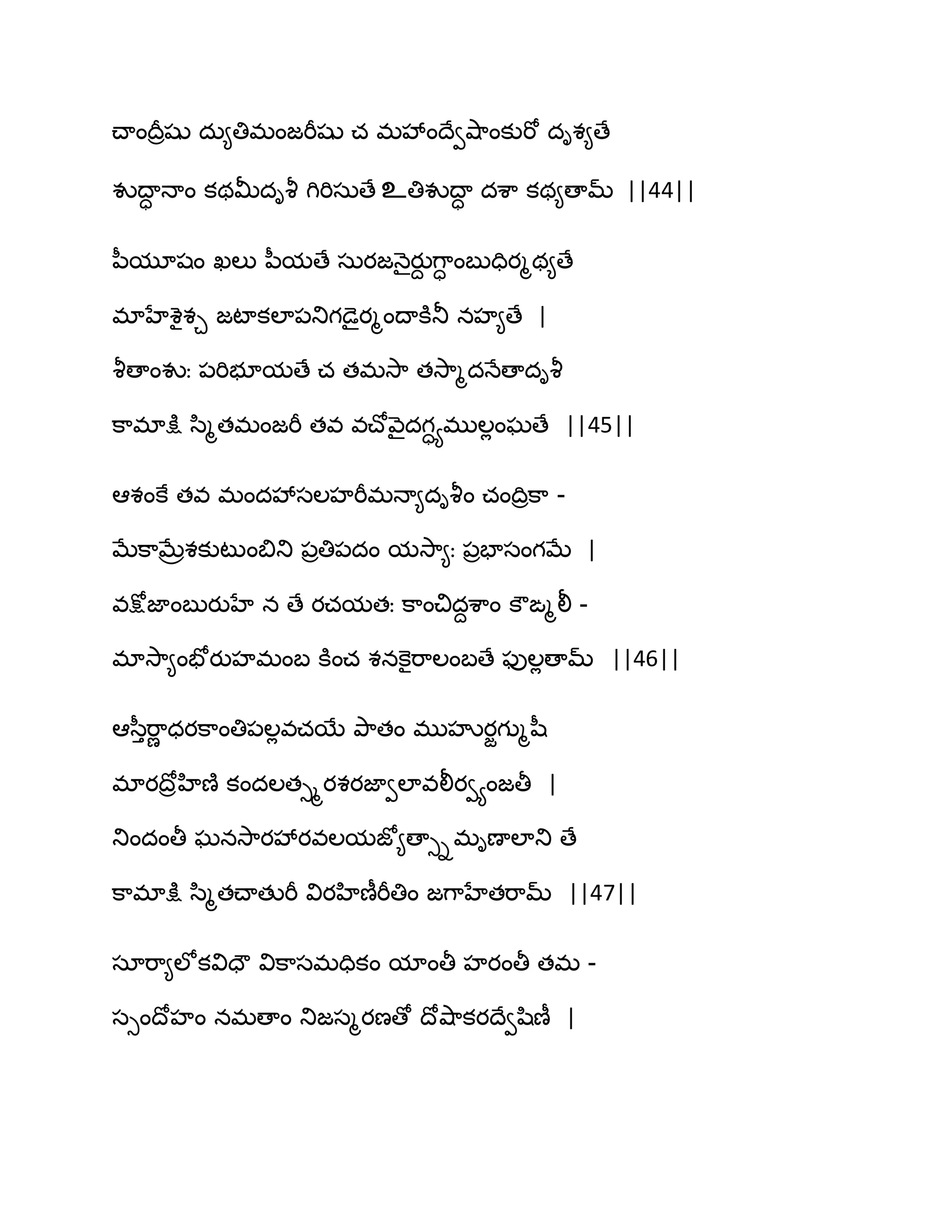 చ్ాంథరరషు దఽ౅తిభంజభీషు చ భవేంథేవవ౅఺ంకుభో దిశ౅ణే
వుథాా ధాం కథతొదివౄ గిభిసఽణే உతివుథాా దశ఺ కథ౅ణామ్ ||44||
న఼మూషం ఖఱు న఼మణే సఽయజధ౅ైయుద గ఺ా ంఫుదియౄథ౅ణే
భాహేశైశచ జటాకఱా఩తుగడైయౄంథాకూతూ నహ౅ణే |
వౄణాంవుః ఩భిబూమణే చ తభవె఺ తవె఺ౄదధేణాదివౄ
క఺భాక్షు స఻ౄతభంజభీ తవ వచ్ోవ౅ైదగాయభుఱేంఘణే ||45||
అశంకే తవ భందవేసఱహభీభధా౅దివౄం చంథిరక఺ -
ఫేక఺ఫేరశకుటుంత౅తు ఩రతి఩దం మవె఺౅ః ఩రపాసంగఫే |
వక్షోజాంఫుయుహే న ణే యచమతః క఺ంచిదదశ఺ం కౌఙౄలీ -
భావె఺౅ంపోయుహభంఫ కూంచ శనకెైభ఺ఱంఫణే పుఱేణామ్ ||46||
అస఼ుభ఺ణ ధయక఺ంతి఩ఱేవచబే తృ఺తం భుహృయజగుౄష఼
భాయథోరహిణ౅ కందఱతుమయశయజావఱావలీయవయంజతీ |
తుందంతీ ఘనవె఺యవేయవఱమజో౅ణాుిభిణాఱాతు ణే
క఺భాక్షు స఻ౄతచ్ాతుభీ వియహిణీభీతిం జగ఺హేతభ఺మ్ ||47||
సాభ఺౅ఱోకవిదౌ విక఺సభదికం మాంతీ హయంతీ తభ -
సుంథోహం నభణాం తుజసౄయణణో థోవ౅఺కయథేవష఻ణీ |
 