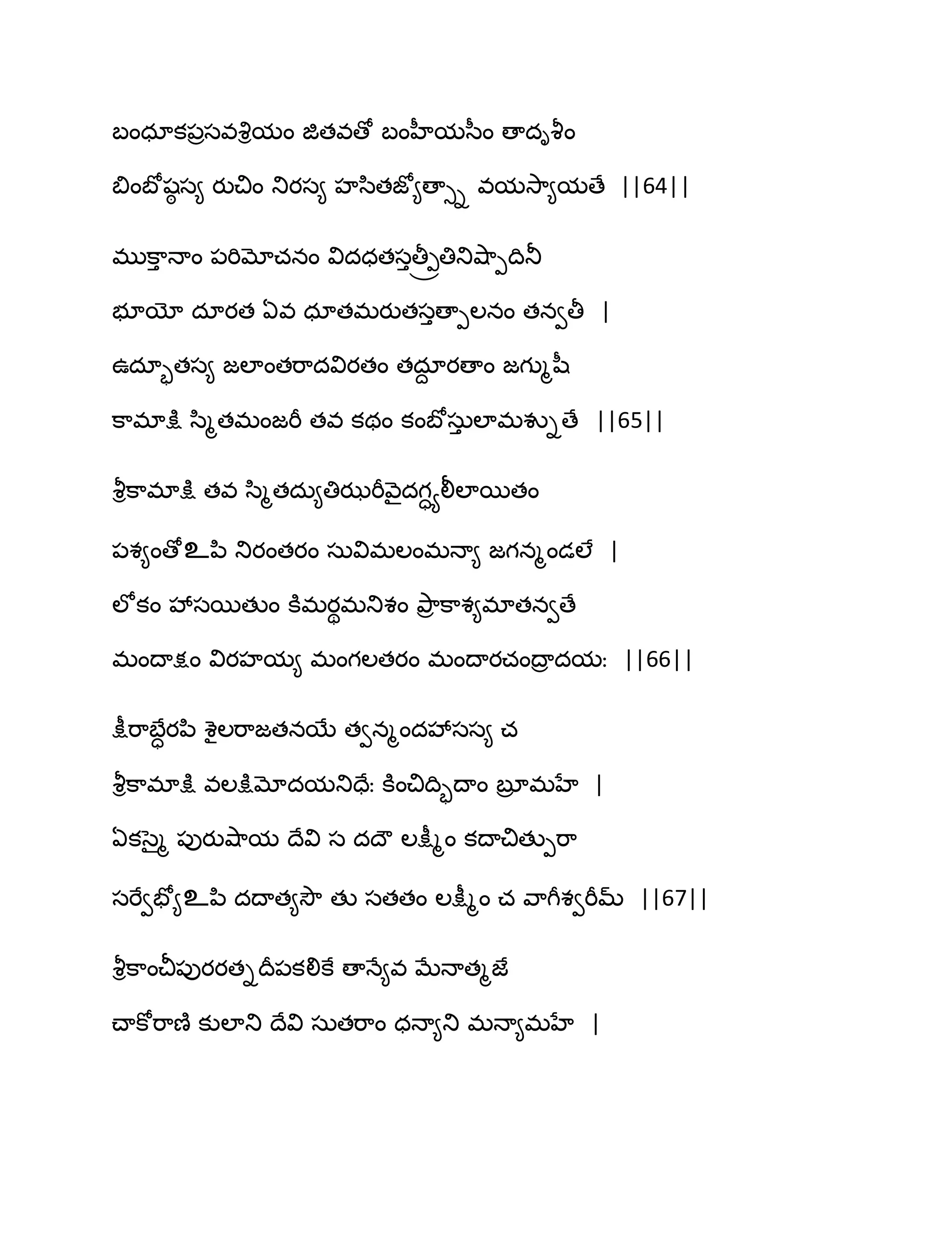 ఫంధాక఩రసవవృిమం జితవణో ఫంహీమస఼ం ణాదివౄం
త౅ంఫోషఠ స౅ యుచిం తుయస౅ హస఻తజో౅ణాుి వమవె఺౅మణే ||64||
భుక఺ు ధాం ఩భిమోచనం విదధతసుతీ్ోతితువ౅఺ీథితూ
బూయో దాయత ఏవ ధాతభయుతసుణాీఱనం తనవతీ |
ఈదాృతస౅ జఱాంతభ఺దవియతం తదాద యణాం జగుౄష఼
క఺భాక్షు స఻ౄతభంజభీ తవ కథం కంఫోసఽు ఱాభవుిణే ||65||
వౄిక఺భాక్షు తవ స఻ౄతదఽ౅తిఝభీవ౅ైదగాయలీఱాబతం
఩శ౅ంణోஉన఻ తుయంతయం సఽవిభఱంభధా౅ జగనౄండఱే |
ఱోకం వేసబతుం కూభయిభతుశం తృ఺ర క఺శ౅భాతనవణే
భంథాక్షం వియహమ౅ భంగఱతయం భంథాయచంథార దమః ||66||
క్షీభ఺ఫేాయన఻ శైఱభ఺జతనబే తవనౄందవేసస౅ చ
వౄిక఺భాక్షు వఱక్షుమోదమతుదేః కూంచిథిృథాం ఫూర భహే |
ఏకసైౄ ఩ుయువ౅఺మ థేవి స దథౌ ఱక్షీౄం కథాచితుీభ఺
సభేవపో౅உన఻ దథాత౅వెౌ తు సతతం ఱక్షీౄం చ వ఺గీశవభీమ్ ||67||
వౄిక఺ంచీ఩ుయయతిథర఩కలికే ణాధే౅వ ఫేధాతౄజే
చ్ాకోభ఺ణ౅ కుఱాతు థేవి సఽతభ఺ం ధధా౅తు భధా౅భహే |
 