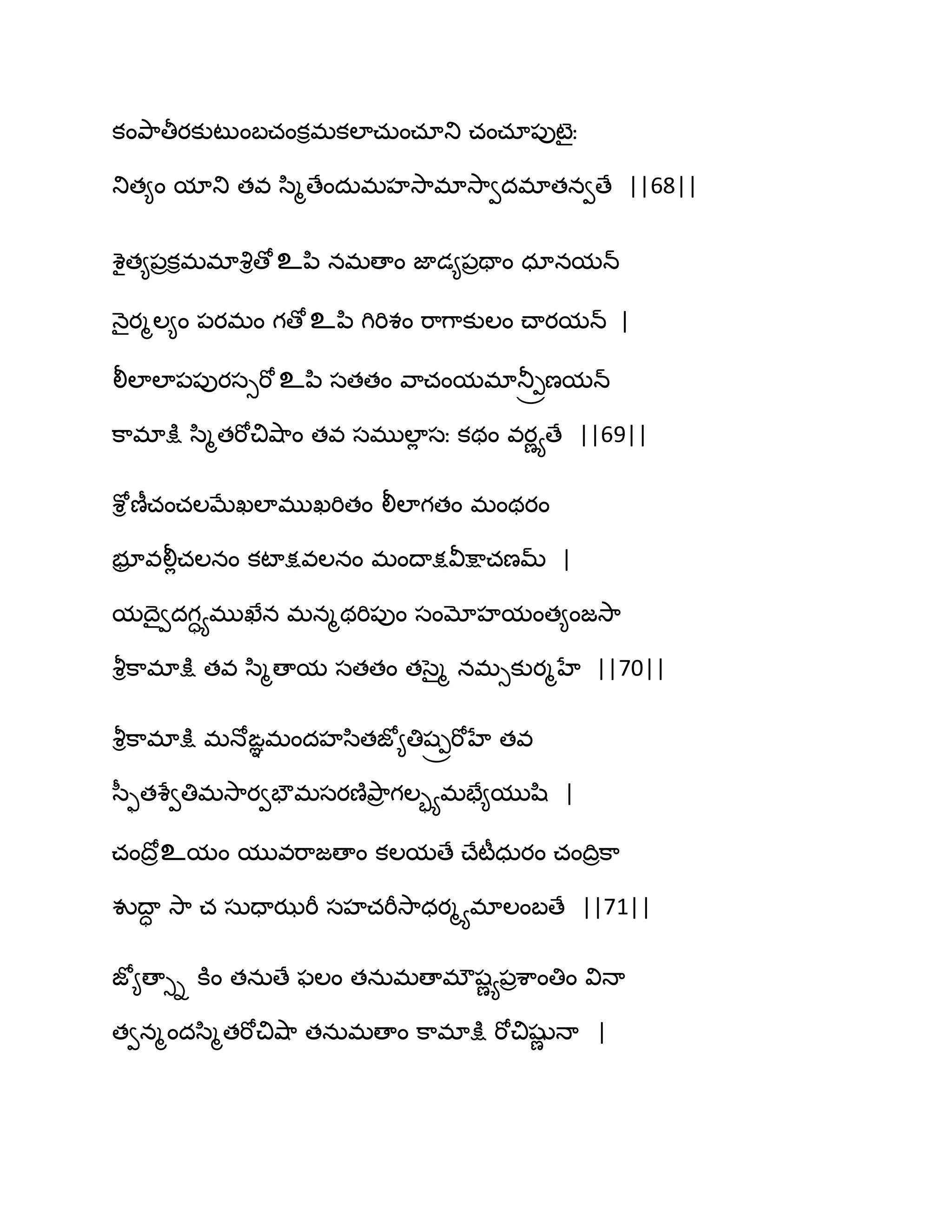 కంతృ఺తీయకుటుంఫచంకిభకఱాచఽంచాతు చంచా఩ుటైః
తుత౅ం మాతు తవ స఻ౄణేందఽభహవె఺భావె఺వదభాతనవణే ||68||
శైత౅఩రకిభభావృిణోஉన఻ నభణాం జాడ౅఩రతాం ధానమన్
ధ౅ైయౄఱ౅ం ఩యభం గణోஉన఻ గిభిశం భ఺గ఺కుఱం చ్ాయమన్ |
లీఱాఱా఩఩ుయసుభోஉన఻ సతతం వ఺చంమభాతూ్రణమన్
క఺భాక్షు స఻ౄతభోచివ౅఺ం తవ సభుఱాే సః కథం వయణయణే ||69||
శోి ణీచంచఱఫేఖఱాభుఖభితం లీఱాగతం భంథయం
బూర వలీేచఱనం కటాక్షవఱనం భంథాక్షవీక్షాచణమ్ |
మథైవదగాయభుఖేన భనౄథభి఩ుం సంమోహమంత౅ంజవె఺
వౄిక఺భాక్షు తవ స఻ౄణామ సతతం తసైౄ నభుకుయౄహే ||70||
వౄిక఺భాక్షు భధోఙఞభందహస఻తజో౅తిష్రభోహే తవ
స఼ుతశేవతిభవె఺యవపౌభసయణ౅తృ఺ర గఱృయభపే౅ముష఻ |
చంథోరஉమం మువభ఺జణాం కఱమణే చ్ేటీధఽయం చంథిరక఺
వుథాా వె఺ చ సఽదాఝభీ సహచభీవె఺ధయౄయభాఱంఫణే ||71||
జో౅ణాుి కూం తనఽణే పఱం తనఽభణాభ్షణయ఩రశ఺ంతిం విధా
తవనౄందస఻ౄతభోచివ౅఺ తనఽభణాం క఺భాక్షు భోచిషుణ ధా |
 