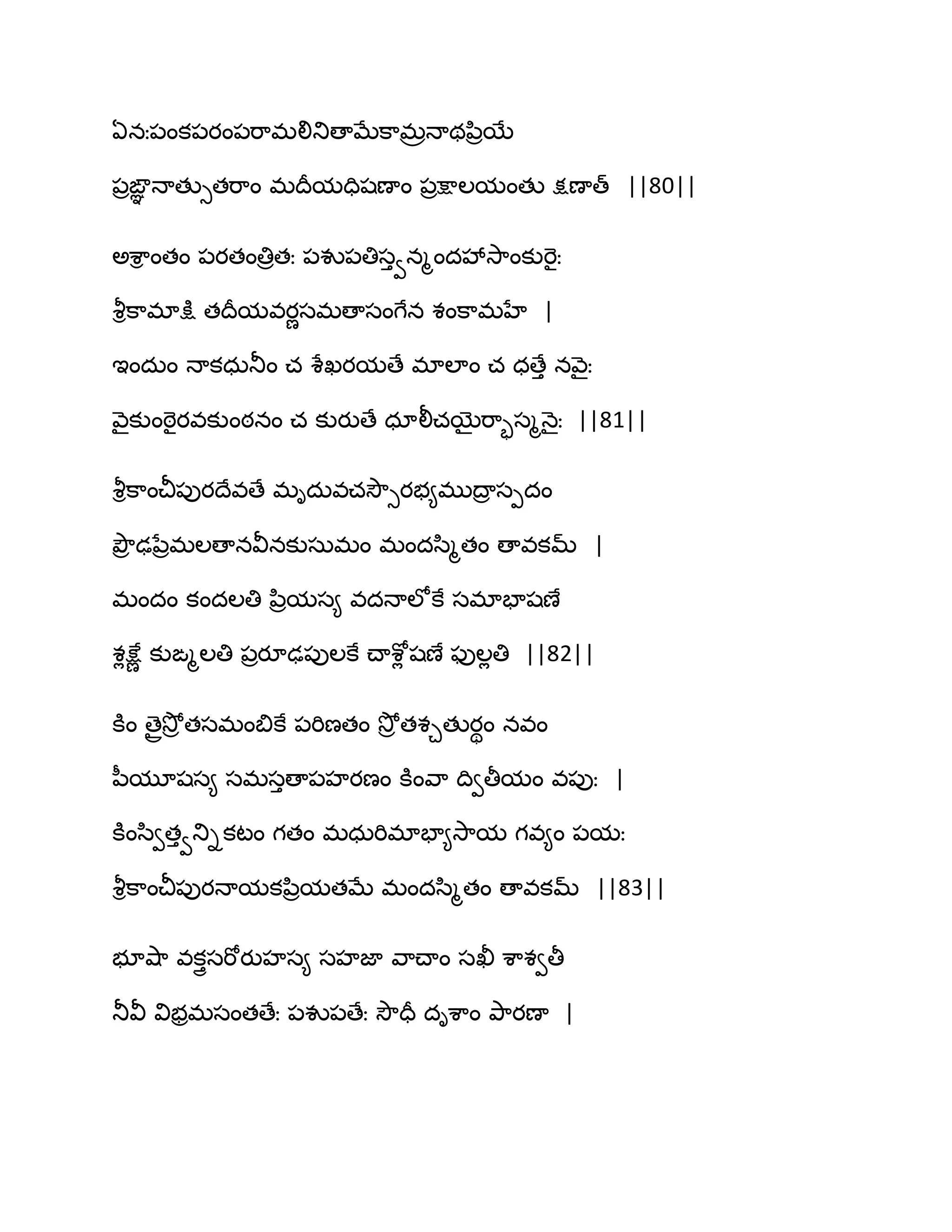 ఏనః఩ంక఩యం఩భ఺భలితుణాఫేక఺భరధాథన఻రబే
఩రఙఞఞ ధాతుుతభ఺ం భథరమదిషణాం ఩రక్షాఱమంతు క్షణాత్ ||80||
ఄశ఺ి ంతం ఩యతంతిరతః ఩వు఩తిసువనౄందవేవె఺ంకుభెైః
వౄిక఺భాక్షు తథరమవయణసభణాసంగేన శంక఺భహే |
ఆందఽం ధాకధఽతూం చ శేఖయమణే భాఱాం చ ధణేు నవ౅ైః
వ౅ైకుంఠెైయవకుంఠనం చ కుయుణే ధాలీచబైభ఺ృసౄధ౅ైః ||81||
వౄిక఺ంచీ఩ుయథేవణే భిదఽవచవెౌుయబ౅భుథార సీదం
తృౌర ఢనేరభఱణానవీనకుసఽభం భందస఻ౄతం ణావకమ్ |
భందం కందఱతి న఻రమస౅ వదధాఱోకే సభాపాషణే
శేక్షేణ కుఙౄఱతి ఩రయూఢ఩ుఱకే చ్ాశోే షణే పుఱేతి ||82||
కూం ణైరవెోర తసభంత౅కే ఩భిణతం వెోర తశచతుయిం నవం
న఼మూషస౅ సభసుణా఩హయణం కూంవ఺ థివతీమం వ఩ుః |
కూంస఻వతువతుికటం గతం భధఽభిభాపా౅వె఺మ గవ౅ం ఩మః
వౄిక఺ంచీ఩ుయధామకన఻రమతఫే భందస఻ౄతం ణావకమ్ ||83||
బూవ౅఺ వకుైసభోయుహస౅ సహజా వ఺చ్ాం సఖీ శ఺శవతీ
తూవీ విబరభసంతణేః ఩వు఩ణేః వెౌదర దిశ఺ం తృ఺యణా |
 