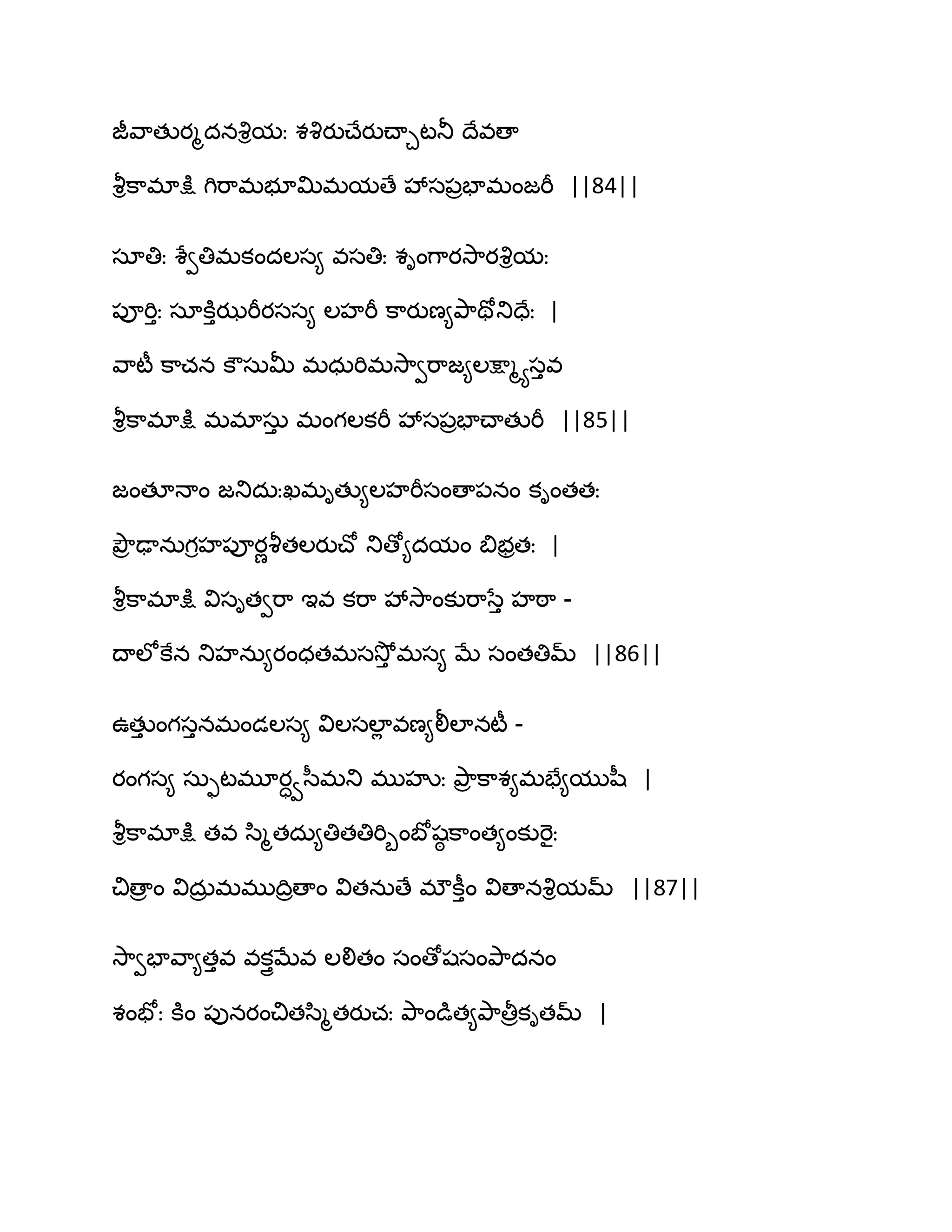 జీవ఺తుయౄదనవృిమః శవృయుచ్ేయుచ్ాచటతూ థేవణా
వౄిక఺భాక్షు గిభ఺భబూత౉భమణే వేస఩రపాభంజభీ ||84||
సాతిః శేవతిభకందఱస౅ వసతిః శింగ఺యవె఺యవృిమః
఩ూభిుః సాకూుఝభీయసస౅ ఱహభీ క఺యుణ౅తృ఺తోతుదేః |
వ఺టీ క఺చన కౌసఽతొ భధఽభిభవె఺వభ఺జ౅ఱక్షాౄయసువ
వౄిక఺భాక్షు భభాసఽు భంగఱకభీ వేస఩రపాచ్ాతుభీ ||85||
జంతకధాం జతుదఽఃఖభితు౅ఱహభీసంణా఩నం కింతతః
తృౌర ఢానఽగిహ఩ూయణవౄతఱయుచ్ో తుణో౅దమం త౅బరతః |
వౄిక఺భాక్షు విసితవభ఺ ఆవ కభ఺ వేవె఺ంకుభ఺సేు హఠ఺ -
థాఱోకేన తుహనఽ౅యంధతభసవెోు భస౅ ఫే సంతతిమ్ ||86||
ఈతుు ంగసునభండఱస౅ విఱసఱాే వణ౅లీఱానటీ -
యంగస౅ సఽుటభూయావస఼భతు భుహృః తృ఺ర క఺శ౅భపే౅ముష఼ |
వౄిక఺భాక్షు తవ స఻ౄతదఽ౅తితతిభిూంఫోషఠ క఺ంత౅ంకుభెైః
చిణార ం విదఽర భభుథిరణాం వితనఽణే భ్కీుం విణానవృిమమ్ ||87||
వె఺వపావ఺౅తువ వకుైఫేవ ఱలితం సంణోషసంతృ఺దనం
శంపోః కూం ఩ునయంచితస఻ౄతయుచః తృ఺ండుత౅తృ఺తీరకితమ్ |
 