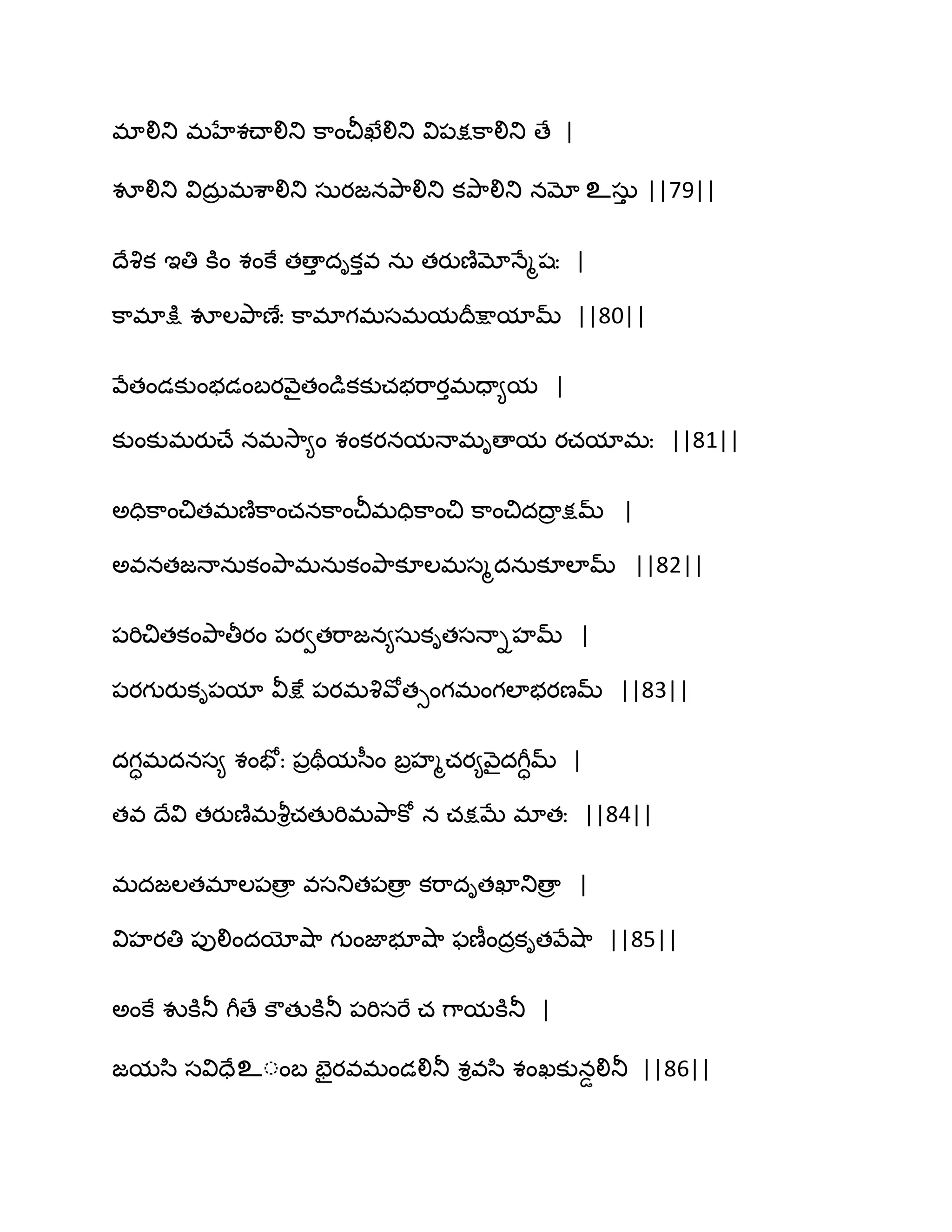 భాలితు భహేశచ్ాలితు క఺ంచీఖేలితు వి఩క్షక఺లితు ణే |
వూలితు విదఽర భశ఺లితు సఽయజనతృ఺లితు కతృ఺లితు నమో உసఽు ||79||
థేవృక ఆతి కూం శంకే తణాు దికువ నఽ తయుణ౅మోధేౄషః |
క఺భాక్షు వూఱతృ఺ణేః క఺భాగభసభమథరక్షామామ్ ||80||
వేతండకుంబడంఫయవ౅ైతండుకకుచబభ఺యుభదా౅మ |
కుంకుభయుచ్ే నభవె఺౅ం శంకయనమధాభిణామ యచమాభః ||81||
ఄదిక఺ంచితభణ౅క఺ంచనక఺ంచీభదిక఺ంచి క఺ంచిదథార క్షమ్ |
ఄవనతజధానఽకంతృ఺భనఽకంతృ఺కూఱభసౄదనఽకూఱామ్ ||82||
఩భిచితకంతృ఺తీయం ఩యవతభ఺జన౅సఽకితసధాిహమ్ |
఩యగుయుకి఩మా వీక్షే ఩యభవృవోతుంగభంగఱాబయణమ్ ||83||
దగాభదనస౅ శంపోః ఩రతరమస఼ం ఫరహౄచయ౅వ౅ైదగీామ్ |
తవ థేవి తయుణ౅భవౄిచతుభిభతృ఺కో న చక్షఫే భాతః ||84||
భదజఱతభాఱ఩ణార వసతుత఩ణార కభ఺దితఖాతుణార |
విహయతి ఩ులిందయోవ౅఺ గుంజాబూవ౅఺ పణీందరకితవేవ౅఺ ||85||
ఄంకే వుకూతూ గీణే కౌతుకూతూ ఩భిసభే చ గ఺మకూతూ |
జమస఻ సవిదేஉంంఫ పైయవభండలితూ శివస఻ శంఖకునడలితూ ||86||
 