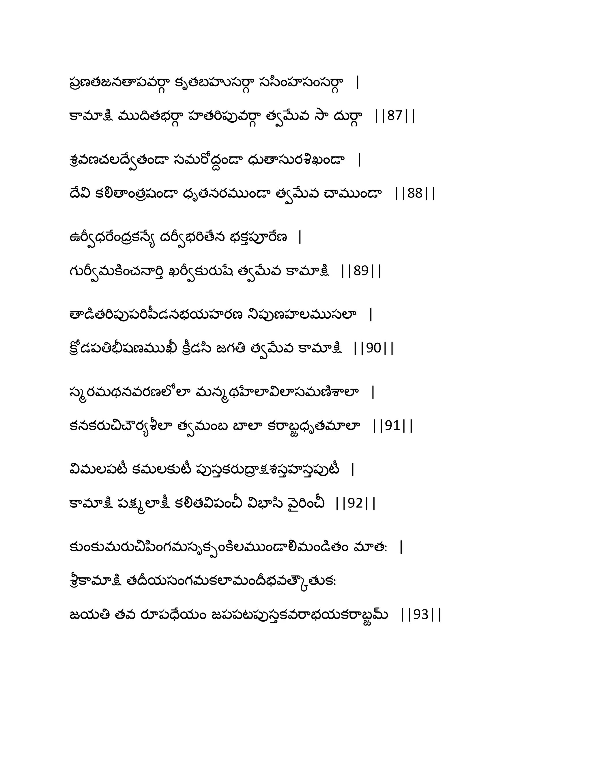 ఩రణతజనణా఩వభ఺గ కితఫహృసభ఺గ సస఻ంహసంసభ఺గ |
క఺భాక్షు భుథితబభ఺గ హతభి఩ువభ఺గ తవఫేవ వె఺ దఽభ఺గ ||87||
శివణచఱథేవతండా సభభోదదండా ధఽణాసఽయవృఖండా |
థేవి కలిణాంతరషండా ధితనయభుండా తవఫేవ చ్ాభుండా ||88||
ఈభీవధభేందరకధే౅ దభీవబభిణేన బకు఩ూభేణ |
గుభీవభకూంచధాభిు ఖభీవకుయుషే తవఫేవ క఺భాక్షు ||89||
ణాడుతభి఩ు఩భిన఼డనబమహయణ తు఩ుణహఱభుసఱా |
కోి డ఩తితైషణభుఖీ కీిడస఻ జగతి తవఫేవ క఺భాక్షు ||90||
సౄయభథనవయణఱోఱా భనౄథహేఱావిఱాసభణ౅శ఺ఱా |
కనకయుచిచ్ౌయ౅వౄఱా తవభంఫ ఫాఱా కభ఺ఫజధితభాఱా ||91||
విభఱ఩టీ కభఱకుటీ ఩ుసుకయుథార క్షశసుహసు఩ుటీ |
క఺భాక్షు ఩క్షౄఱాక్షీ కలితవి఩ంచీ విపాస఻ వ౅ైభించీ ||92||
కుంకుభయుచిన఻ంగభసికీంకూఱభుండాలిభండుతం భాతః |
వౄిక఺భాక్షు తథరమసంగభకఱాభంథరబవణౌోతుకః
జమతి తవ యూ఩దేమం జ఩఩ట఩ుసుకవభ఺బమకభ఺ఫజమ్ ||93||
 
