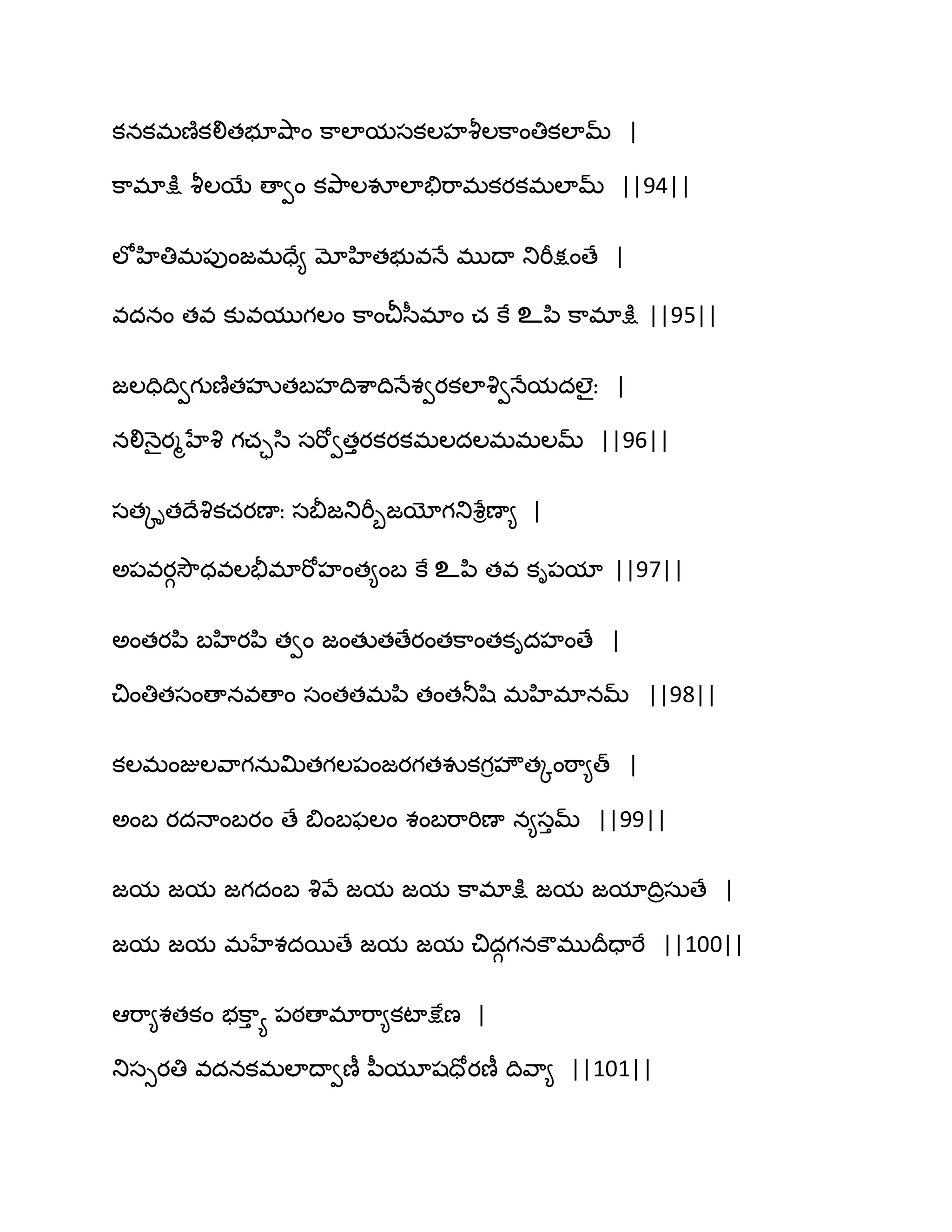 కనకభణ౅కలితబూవ౅఺ం క఺ఱామసకఱహవౄఱక఺ంతికఱామ్ |
క఺భాక్షు వౄఱబే ణావం కతృ఺ఱవూఱాతేభ఺భకయకభఱామ్ ||94||
ఱోహితిభ఩ుంజభదే౅ మోహితబువధే భుథా తుభీక్షంణే |
వదనం తవ కువముగఱం క఺ంచీస఼భాం చ కే உన఻ క఺భాక్షు ||95||
జఱదిథివగుణ౅తహృతఫహథిశ఺థిధేశవయకఱావృవధేమదఱైః |
నలిధ౅ైయౄహేవృ గచాస఻ సభోవతుయకయకభఱదఱభభఱమ్ ||96||
సతోితథేవృకచయణాః సతెజతుభీూజయోగతుశేిణా౅ |
ఄ఩వయగవెౌధవఱతైభాభోహంత౅ంఫ కే உన఻ తవ కి఩మా ||97||
ఄంతయన఻ ఫహియన఻ తవం జంతుతణేయంతక఺ంతకిదహంణే |
చింతితసంణానవణాం సంతతభన఻ తంతతూష఻ భహిభానమ్ ||98||
కఱభంజుఱవ఺గనఽత౉తగఱ఩ంజయగతవుకగిహౌతోంఠ఺౅త్ |
ఄంఫ యదధాంఫయం ణే త౅ంఫపఱం శంఫభ఺భిణా న౅సుమ్ ||99||
జమ జమ జగదంఫ వృవే జమ జమ క఺భాక్షు జమ జమాథిరసఽణే |
జమ జమ భహేశదబణే జమ జమ చిదగగనకౌభుథరదాభే ||100||
అభ఺౅శతకం బక఺ు య ఩ఠణాభాభ఺౅కటాక్షేణ |
తుసుయతి వదనకభఱాథావణీ న఼మూషదోయణీ థివ఺౅ ||101||
 