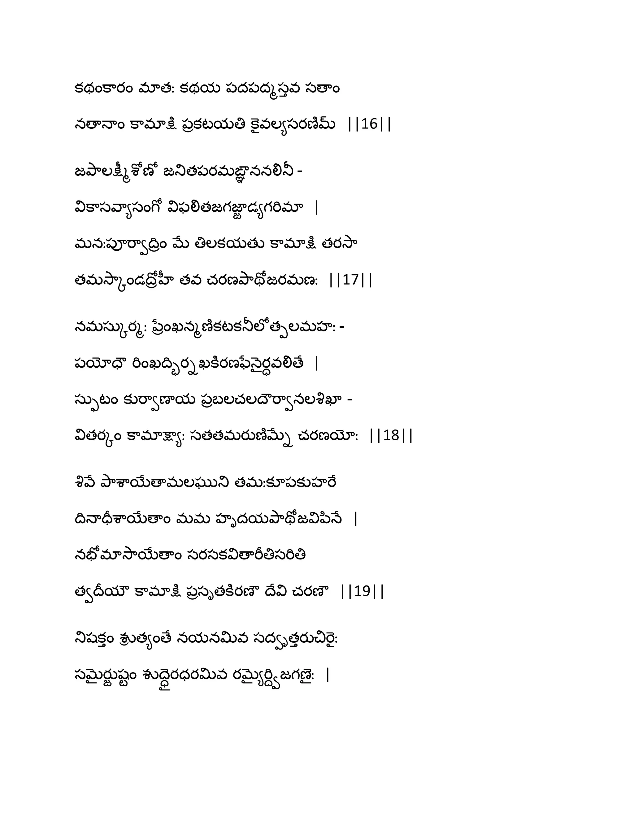 కథంక఺యం భాతః కథమ ఩ద఩దౄసువ సణాం
నణాధాం క఺భాక్షు ఩రకటమతి కెైవఱ౅సయణ౅మ్ ||16||
జతృ఺ఱక్షీౄశోణో జతుత఩యభఙఞఞ ననలితూ -
విక఺సవ఺౅సంగో విపలితజగజాజ డ౅గభిభా |
భనః఩ూభ఺వథిరం ఫే తిఱకమతు క఺భాక్షు తయవె఺
తభవె఺ోండథోరహీ తవ చయణతృ఺తోజయభణః ||17||
నభసఽోయౄః నేరంఖనౄణ౅కటకతూఱోతీఱభహః -
఩యోదౌ భింఖథిృయిఖకూయణ఩ేధ౅ైయావలిణే |
సఽుటం కుభ఺వణామ ఩రఫఱచఱథౌభ఺వనఱవృఖా -
వితయోం క఺భాక్షా౅ః సతతభయుణ౅ఫేి చయణయోః ||18||
వృవే తృ఺శ఺బేణాభఱఘుతు తభఃకూ఩కుహభే
థిధాదరశ఺బేణాం భభ హిదమతృ఺తోజవిన఻ధే |
నపోభావె఺బేణాం సయసకవిణాభీతిసభితి
తవథరమౌ క఺భాక్షు ఩రసితకూయణౌ థేవి చయణౌ ||19||
తుషకుం వుి త౅ంణే నమనత౉వ సదవితుయుచిభెైః
సఫైయుజ షటం వుథధాయధయత౉వ యఫై౅భిదవజగణైః |
 