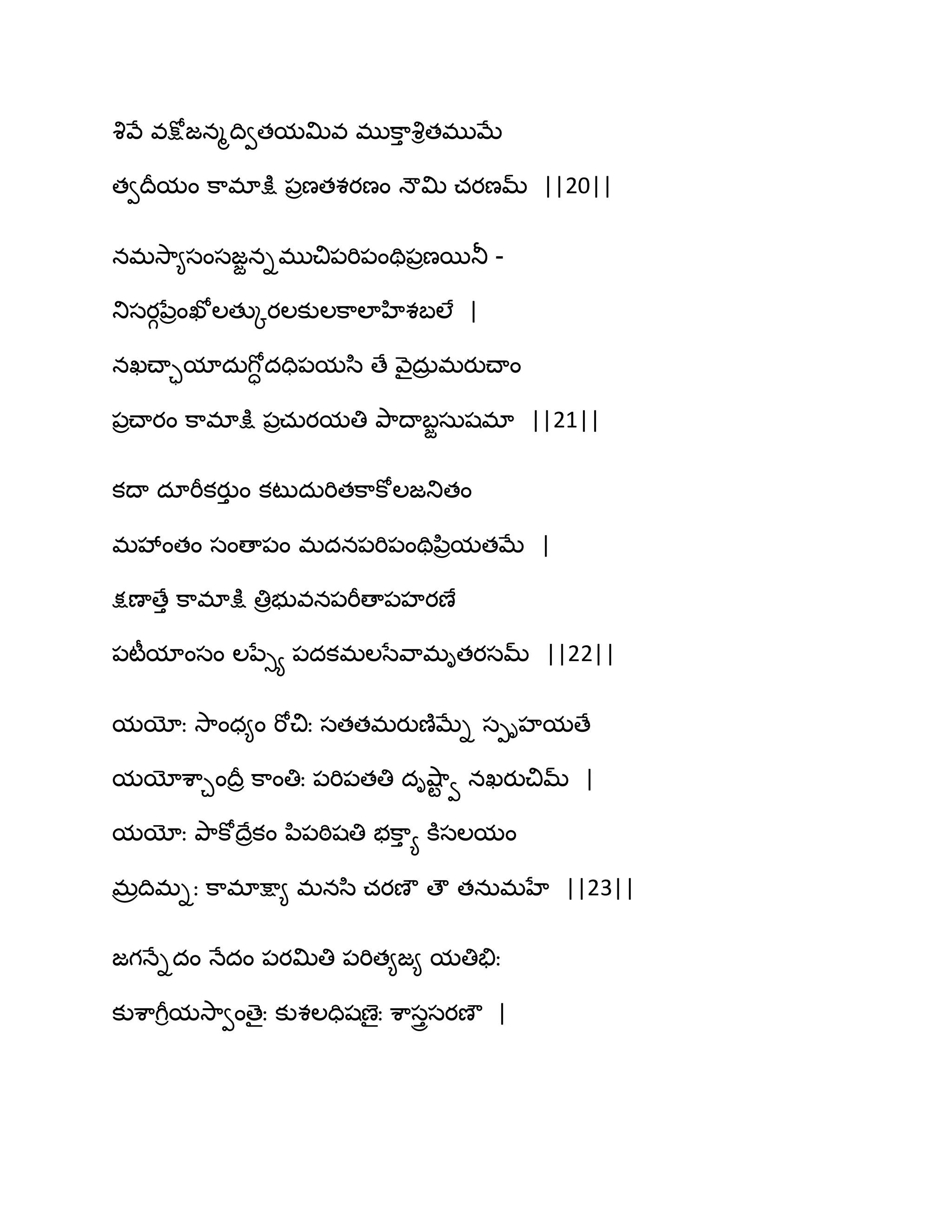 వృవే వక్షోజనౄథివతమత౉వ భుక఺ు వృితభుఫే
తవథరమం క఺భాక్షు ఩రణతశయణం ధౌత౉ చయణమ్ ||20||
నభవె఺౅సంసజజనిభుచి఩భి఩ంతి఩రణబతూ -
తుసయగనేరంఖోఱతుోయఱకుఱక఺ఱాహిశఫఱే |
నఖచ్ాామాదఽగోా దది఩మస఻ ణే వ౅ైదఽర భయుచ్ాం
఩రచ్ాయం క఺భాక్షు ఩రచఽయమతి తృ఺థాఫజసఽషభా ||21||
కథా దాభీకయుు ం కటుదఽభితక఺కోఱజతుతం
భవేంతం సంణా఩ం భదన఩భి఩ంతిన఻రమతఫే |
క్షణాణేు క఺భాక్షు తిరబువన఩భీణా఩హయణే
఩టీమాంసం ఱనేుయ ఩దకభఱసేవ఺భితయసమ్ ||22||
మయోః వె఺ంధ౅ం భోచిః సతతభయుణ౅ఫేి సీిహమణే
మయోశ఺చంథరర క఺ంతిః ఩భి఩తతి దివ౅఺ట వ నఖయుచిమ్ |
మయోః తృ఺కోథేరకం న఻఩ఠిషతి బక఺ు య కూసఱమం
భరథిభిః క఺భాక్షా౅ భనస఻ చయణౌ ణౌ తనఽభహే ||23||
జగధేిదం ధేదం ఩యత౉తి ఩భిత౅జ౅ మతితేః
కుశ఺గీిమవె఺వంణైః కుశఱదిషణైః శ఺సురసయణౌ |
 