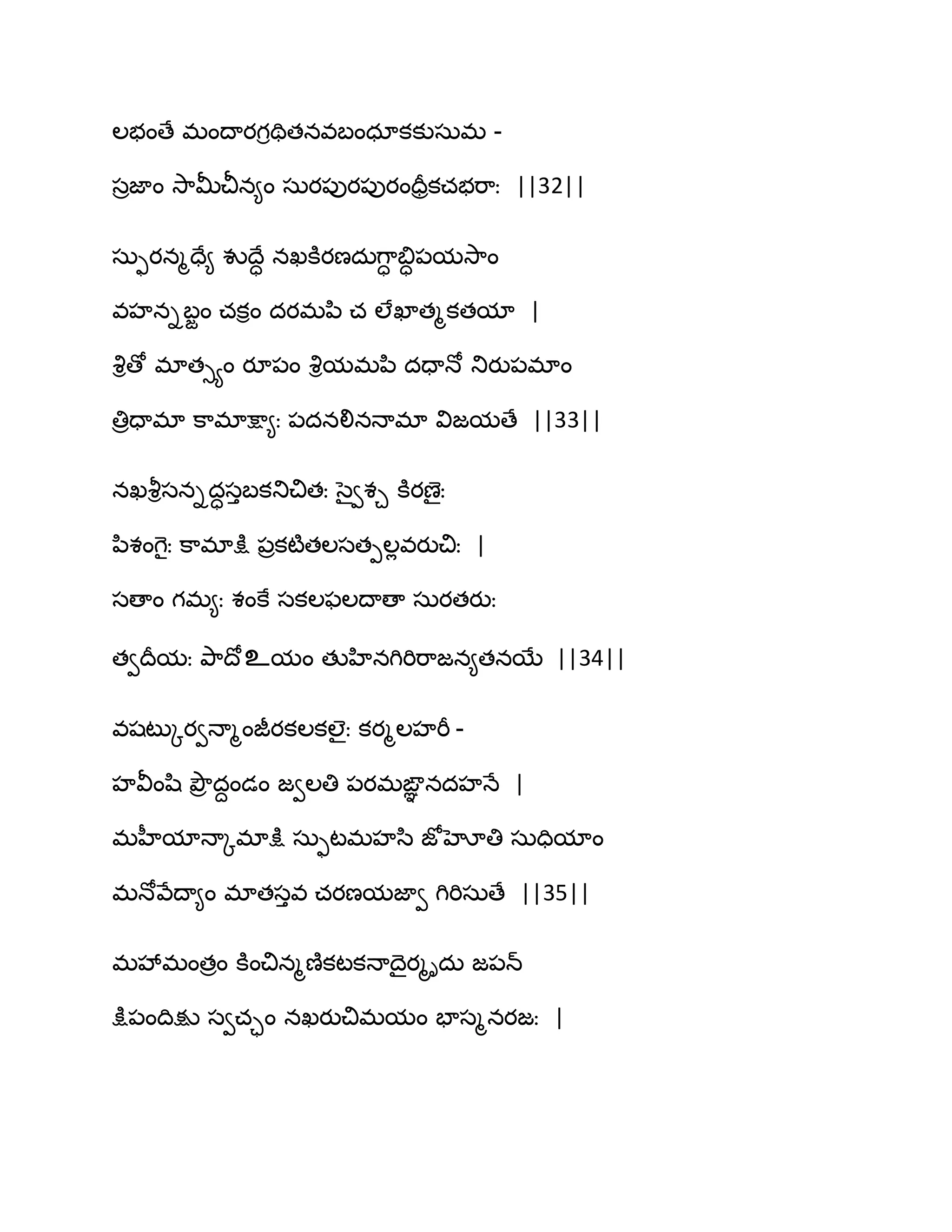 ఱబంణే భంథాయగితితనవఫంధాకకుసఽభ -
సరజాం వె఺తొచీన౅ం సఽయ఩ుయ఩ుయందరరకచబభ఺ః ||32||
సఽుయనౄదే౅ వుథేా నఖకూయణదఽగ఺ా త౅ా఩మవె఺ం
వహనిఫజం చకిం దయభన఻ చ ఱేఖాతౄకతమా |
వృిణో భాతుయం యూ఩ం వృిమభన఻ దదాధో తుయు఩భాం
తిరదాభా క఺భాక్షా౅ః ఩దనలినధాభా విజమణే ||33||
నఖవౄిసనిదాసుఫకతుచితః సైవశచ కూయణైః
న఻శంగెైః క఺భాక్షు ఩రకటౄతఱసతీఱేవయుచిః |
సణాం గభ౅ః శంకే సకఱపఱథాణా సఽయతయుః
తవథరమః తృ఺థోஉమం తుహినగిభిభ఺జన౅తనబే ||34||
వషటుోయవధాౄంజీయకఱకఱైః కయౄఱహభీ -
హవీంష఻ తృౌర దదండం జవఱతి ఩యభఙఞఞ నదహధే |
భహీమాధాోభాక్షు సఽుటభహస఻ జోహోతి సఽదిమాం
భధోవేథా౅ం భాతసువ చయణమజావ గిభిసఽణే ||35||
భవేభంతరం కూంచినౄణ౅కటకధాథైయౄిదఽ జ఩న్
క్షు఩ంథిక్షు సవచాం నఖయుచిభమం పాసౄనయజః |
 