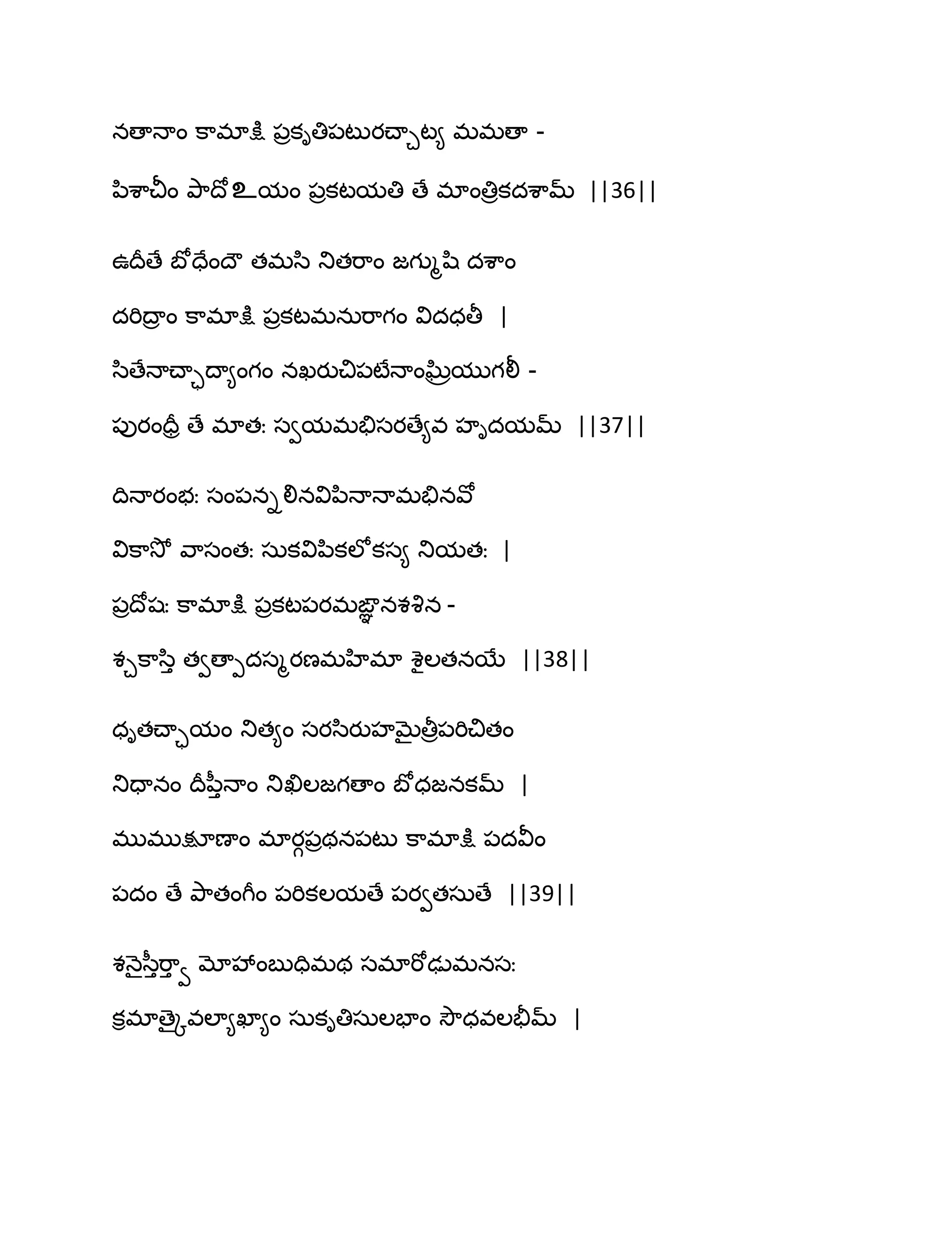 నణాధాం క఺భాక్షు ఩రకితి఩టుయచ్ాచట౅ భభణా -
న఻శ఺చీం తృ఺థోஉమం ఩రకటమతి ణే భాంతిరకదశ఺మ్ ||36||
ఈథరణే ఫోదేంథౌ తభస఻ తుతభ఺ం జగుౄష఻ దశ఺ం
దభిథార ం క఺భాక్షు ఩రకటభనఽభ఺గం విదధతీ |
స఻ణేధాచ్ాాథా౅ంగం నఖయుచి఩టేధాంఘ్ిరముగలీ -
఩ుయందరర ణే భాతః సవమభతేసయణే౅వ హిదమమ్ ||37||
థిధాయంబః సం఩నిలినవిన఻ధాధాభతేనవో
విక఺వెో వ఺సంతః సఽకవిన఻కఱోకస౅ తుమతః |
఩రథోషః క఺భాక్షు ఩రకట఩యభఙఞఞ నశవృన -
శచక఺స఻ు తవణాీదసౄయణభహిభా శైఱతనబే ||38||
ధితచ్ాామం తుత౅ం సయస఻యుహఫైతీర఩భిచితం
తుదానం థరన఼ుధాం తుఖిఱజగణాం ఫోధజనకమ్ |
భుభుక్షూణాం భాయగ఩రథన఩టు క఺భాక్షు ఩దవీం
఩దం ణే తృ఺తంగీం ఩భికఱమణే ఩యవతసఽణే ||39||
శధ౅ైస఼ుభ఺ు వ మోవేంఫుదిభథ సభాభోఢుభనసః
కిభాణైోవఱా౅ఖా౅ం సఽకితిసఽఱపాం వెౌధవఱతైమ్ |
 
