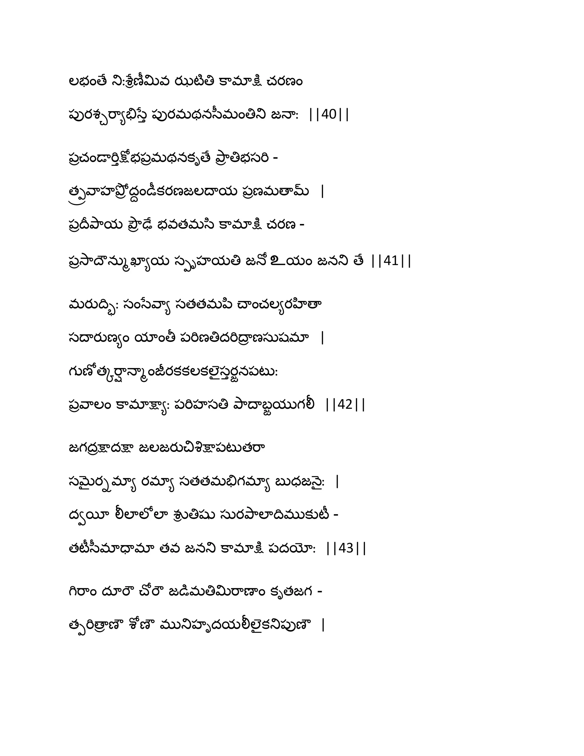 ఱబంణే తుఃశేిణీత౉వ ఝటౄతి క఺భాక్షు చయణం
఩ుయశచభ఺౅తేసేు ఩ుయభథనస఼భంతితు జధాః ||40||
఩రచండాభిుక్షోబ఩రభథనకిణే తృ఺ర తిబసభి -
త్రవ఺హతృోర దదండీకయణజఱథామ ఩రణభణామ్ |
఩రథరతృ఺మ తృౌర ఢే బవతభస఻ క఺భాక్షు చయణ -
఩రవె఺థౌనఽౄఖా౅మ సీిహమతి జధో உమం జనతు ణే ||41||
భయుథిృః సంసేవ఺౅ సతతభన఻ చ్ాంచఱ౅యహిణా
సథాయుణ౅ం మాంతీ ఩భిణతిదభిథార ణసఽషభా |
గుణోతోభ఺ి ధాౄంజీయకకఱకఱైసుయజన఩టుః
఩రవ఺ఱం క఺భాక్షా౅ః ఩భిహసతి తృ఺థాఫజముగలీ ||42||
జగదరక్షాదక్షా జఱజయుచివృక్షా఩టుతభ఺
సఫైయిభా౅ యభా౅ సతతభతేగభా౅ ఫుధజధ౅ైః |
దవబీ లీఱాఱోఱా వుి తిషు సఽయతృ఺ఱాథిభుకుటీ -
తటీస఼భాదాభా తవ జనతు క఺భాక్షు ఩దయోః ||43||
గిభ఺ం దాభౌ చ్ోభౌ జడుభతిత౉భ఺ణాం కితజగ -
తీభిణార ణౌ శోణౌ భుతుహిదమలీఱైకతు఩ుణౌ |
 