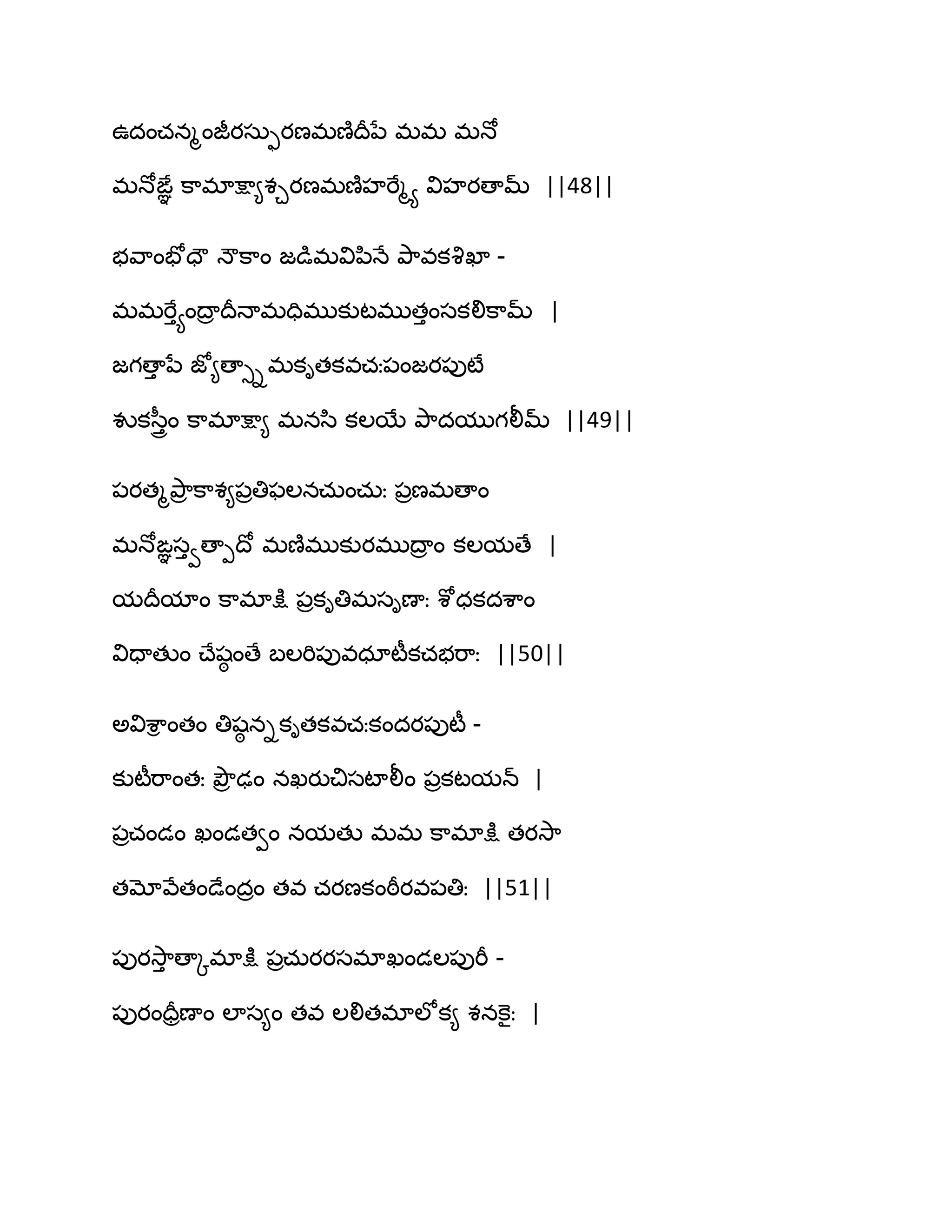 ఈదంచనౄంజీయసఽుయణభణ౅థరనే భభ భధో
భధోఙఞఞ క఺భాక్షా౅శచయణభణ౅హభేౄయ విహయణామ్ ||48||
బవ఺ంపోదౌ ధౌక఺ం జడుభవిన఻ధే తృ఺వకవృఖా -
భభభేుయంథార థరధాభదిభుకుటభుతుంసకలిక఺మ్ |
జగణాు నే జో౅ణాుిభకితకవచః఩ంజయ఩ుటే
వుకస఼ురం క఺భాక్షా౅ భనస఻ కఱబే తృ఺దముగలీమ్ ||49||
఩యతౄతృ఺ర క఺శ౅఩రతిపఱనచఽంచఽః ఩రణభణాం
భధోఙఞసువణాీథో భణ౅భుకుయభుథార ం కఱమణే |
మథరమాం క఺భాక్షు ఩రకితిభసిణాః శోధకదశ఺ం
విదాతుం చ్ేషఠ ంణే ఫఱభి఩ువధాటీకచబభ఺ః ||50||
ఄవిశ఺ి ంతం తిషఠ నికితకవచఃకందయ఩ుటీ -
కుటీభ఺ంతః తృౌర ఢం నఖయుచిసటాలీం ఩రకటమన్ |
఩రచండం ఖండతవం నమతు భభ క఺భాక్షు తయవె఺
తమోవేతండేందరం తవ చయణకంఠీయవ఩తిః ||51||
఩ుయవె఺ు ణాోభాక్షు ఩రచఽయయసభాఖండఱ఩ుభీ -
఩ుయందరరణాం ఱాస౅ం తవ ఱలితభాఱోక౅ శనకెైః |
 