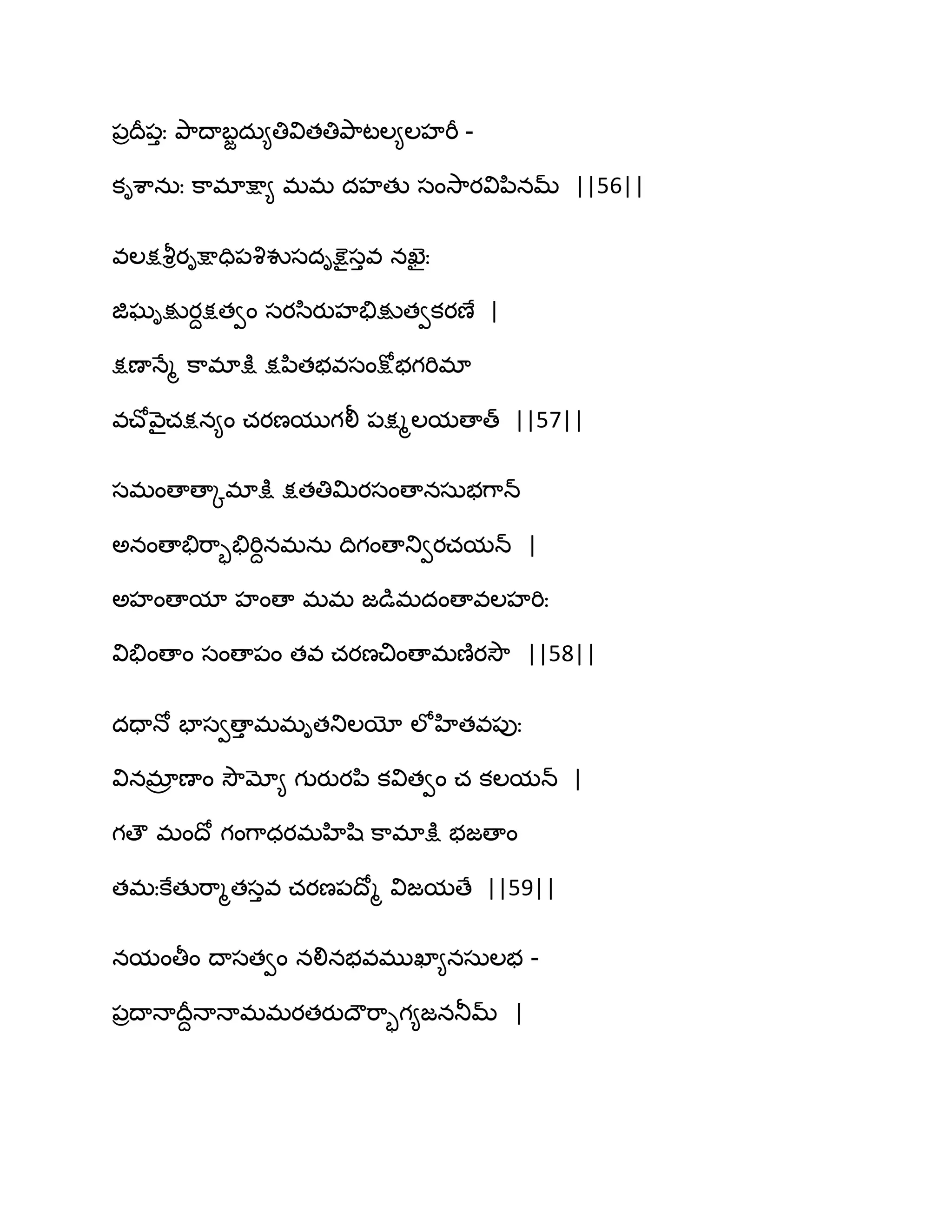 ఩రథర఩ుః తృ఺థాఫజదఽ౅తివితతితృ఺టఱ౅ఱహభీ -
కిశ఺నఽః క఺భాక్షా౅ భభ దహతు సంవె఺యవిన఻నమ్ ||56||
వఱక్షవౄియిక్షాది఩వృవుసదిక్షెైసువ నఖెైః
జిఘిక్షుయదక్షతవం సయస఻యుహతేక్షుతవకయణే |
క్షణాధేౄ క఺భాక్షు క్షన఻తబవసంక్షోబగభిభా
వచ్ోవ౅ైచక్షన౅ం చయణముగలీ ఩క్షౄఱమణాత్ ||57||
సభంణాణాోభాక్షు క్షతతిత౉యసంణానసఽబగ఺న్
ఄనంణాతేభ఺ృతేభిదనభనఽ థిగంణాతువయచమన్ |
ఄహంణామా హంణా భభ జడుభదంణావఱహభిః
వితేంణాం సంణా఩ం తవ చయణచింణాభణ౅యవెౌ ||58||
దదాధో పాసవణాు భభితతుఱయో ఱోహితవ఩ుః
వినభార ణాం వెౌమో౅ గుయుయన఻ కవితవం చ కఱమన్ |
గణౌ భంథో గంగ఺ధయభహిష఻ క఺భాక్షు బజణాం
తభఃకేతుభ఺ౄతసువ చయణ఩థోౄ విజమణే ||59||
నమంతీం థాసతవం నలినబవభుఖా౅నసఽఱబ -
఩రథాధాథరదధాధాభభయతయుథౌభ఺ృగ౅జనతూమ్ |
 