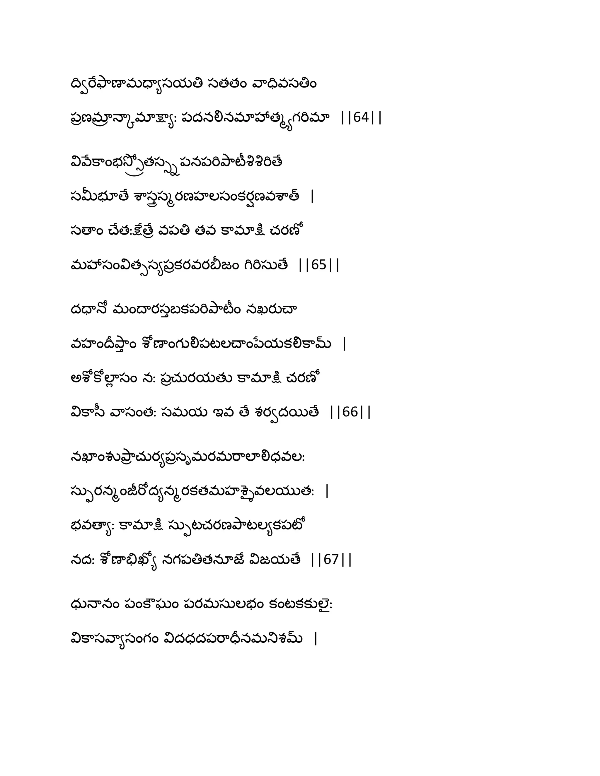 థివభేతౄ఺ణాభదా౅సమతి సతతం వ఺దివసతిం
఩రణభార ధాోభాక్షా౅ః ఩దనలినభావేతౄయగభిభా ||64||
వివేక఺ంబవెో్ోతసుి఩న఩భితృ఺టీవృవృభిణే
సతొబూణే శ఺సురసౄయణహఱసంకయిణవశ఺త్ |
సణాం చ్ేతఃక్షేణేర వ఩తి తవ క఺భాక్షు చయణో
భవేసంవితుస౅఩రకయవయతెజం గిభిసఽణే ||65||
దదాధో భంథాయసుఫక఩భితృ఺టీం నఖయుచ్ా
వహంథరతృ఺ు ం శోణాంగులి఩టఱచ్ాంనేమకలిక఺మ్ |
ఄశోకోఱాే సం నః ఩రచఽయమతు క఺భాక్షు చయణో
విక఺స఼ వ఺సంతః సభమ ఆవ ణే శయవదబణే ||66||
నఖాంవుతృ఺ర చఽయ౅఩రసిభయభభ఺ఱాలిధవఱః
సఽుయనౄంజీభోద౅నౄయకతభహశైైవఱముతః |
బవణా౅ః క఺భాక్షు సఽుటచయణతృ఺టఱ౅క఩టో
నదః శోణాతేఖో౅ నగ఩తితనాజే విజమణే ||67||
ధఽధానం ఩ంకౌఘం ఩యభసఽఱబం కంటకకుఱైః
విక఺సవ఺౅సంగం విదధద఩భ఺దరనభతుశమ్ |
 