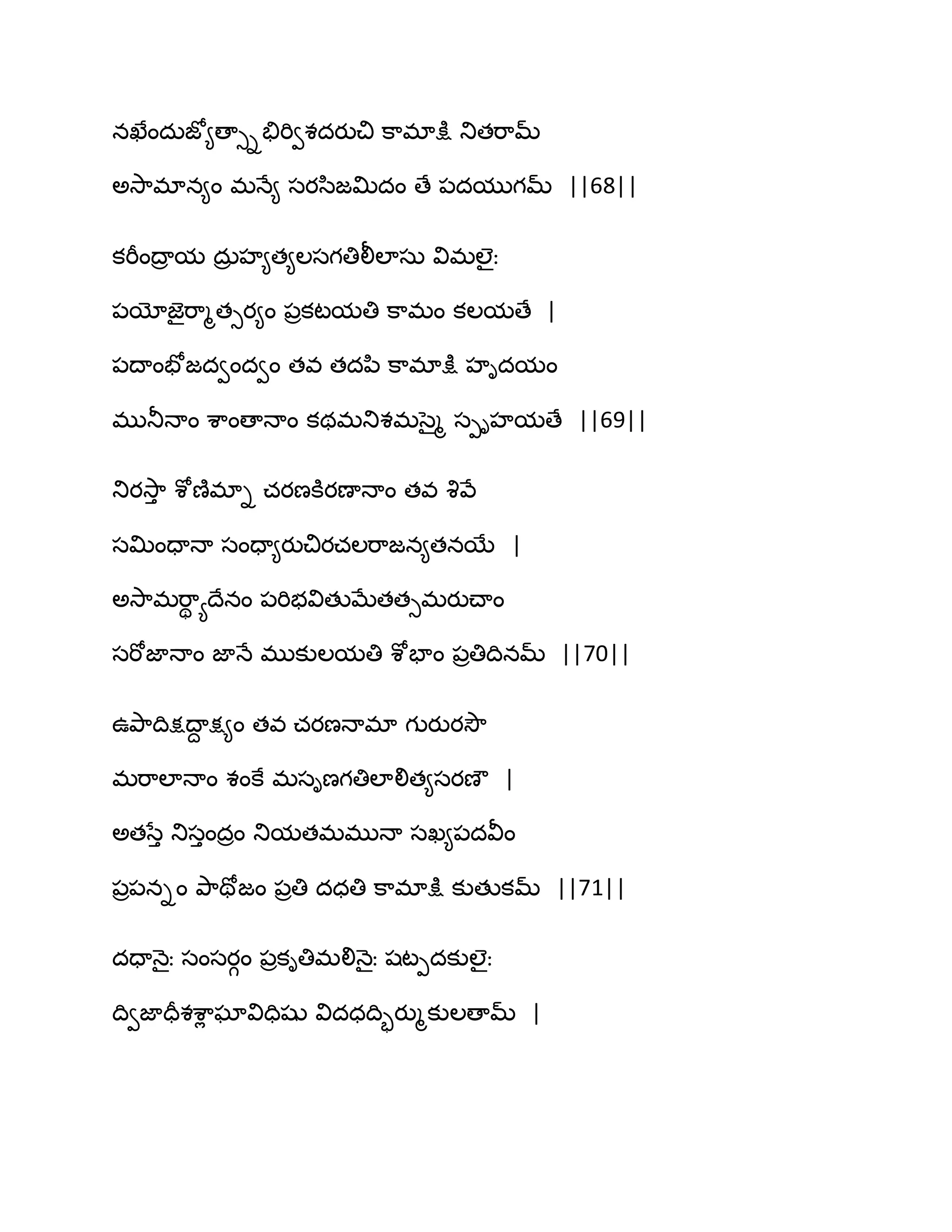 నఖేందఽజో౅ణాుితేభివశదయుచి క఺భాక్షు తుతభ఺మ్
ఄవె఺భాన౅ం భధే౅ సయస఻జత౉దం ణే ఩దముగమ్ ||68||
కభీంథార మ దఽర హ౅త౅ఱసగతిలీఱాసఽ విభఱైః
఩యోజెైభ఺ౄతుయ౅ం ఩రకటమతి క఺భం కఱమణే |
఩థాంపోజదవందవం తవ తదన఻ క఺భాక్షు హిదమం
భుతూధాం శ఺ంణాధాం కథభతుశభసైౄ సీిహమణే ||69||
తుయవె఺ు శోణ౅భాి చయణకూయణాధాం తవ వృవే
సత౉ందాధా సందా౅యుచియచఱభ఺జన౅తనబే |
ఄవె఺భభ఺ి యథేనం ఩భిబవితుఫేతతుభయుచ్ాం
సభోజాధాం జాధే భుకుఱమతి శోపాం ఩రతిథినమ్ ||70||
ఈతృ఺థిక్షథాద క్ష౅ం తవ చయణధాభా గుయుయవెౌ
భభ఺ఱాధాం శంకే భసిణగతిఱాలిత౅సయణౌ |
ఄతసేు తుసుందరం తుమతభభుధా సఖ౅఩దవీం
఩ర఩నిం తృ఺తోజం ఩రతి దధతి క఺భాక్షు కుతుకమ్ ||71||
దదాధ౅ైః సంసయగం ఩రకితిభలిధ౅ైః షటీదకుఱైః
థివజాదరశశ఺ే ఘావిదిషు విదధథిృయుౄకుఱణామ్ |
 