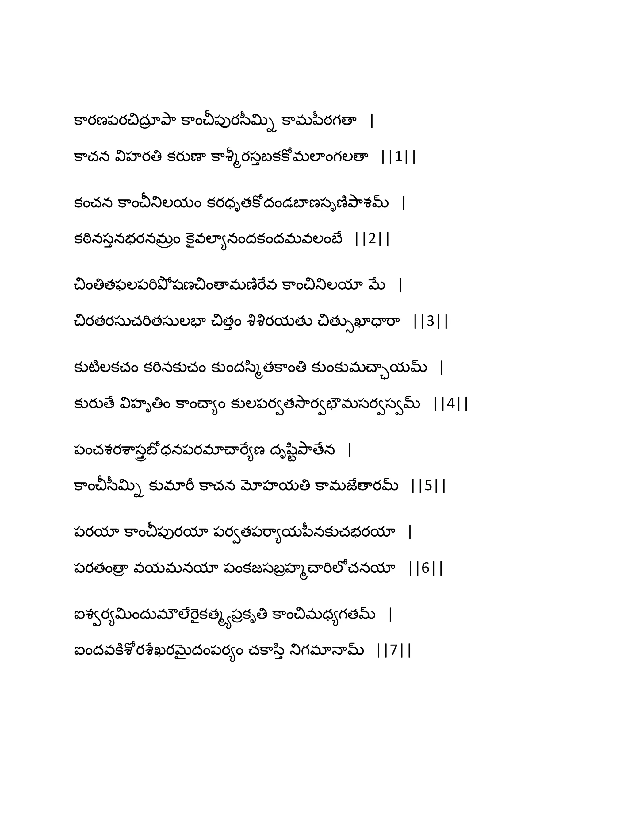 క఺యణ఩యచిదార తృ఺ క఺ంచీ఩ుయస఼త౉ి క఺భన఼ఠగణా |
క఺చన విహయతి కయుణా క఺వౄౄయసుఫకకోభఱాంగఱణా ||1||
కంచన క఺ంచీతుఱమం కయధితకోదండఫాణసిణ౅తృ఺శమ్ |
కఠినసునబయనభరం కెైవఱా౅నందకందభవఱంఫే ||2||
చింతితపఱ఩భితృోషణచింణాభణ౅భేవ క఺ంచితుఱమా ఫే |
చియతయసఽచభితసఽఱపా చితుం వృవృయమతు చితుుఖాదాభ఺ ||3||
కుటౄఱకచం కఠినకుచం కుందస఻ౄతక఺ంతి కుంకుభచ్ాామమ్ |
కుయుణే విహితిం క఺ంచ్ా౅ం కుఱ఩యవతవె఺యవపౌభసయవసవమ్ ||4||
఩ంచశయశ఺సురఫోధన఩యభాచ్ాభే౅ణ దిష఻టతృ఺ణేన |
క఺ంచీస఼త౉ి కుభాభీ క఺చన మోహమతి క఺భజేణాయమ్ ||5||
఩యమా క఺ంచీ఩ుయమా ఩యవత఩భ఺౅మన఼నకుచబయమా |
఩యతంణార వమభనమా ఩ంకజసఫరహౄచ్ాభిఱోచనమా ||6||
ఐశవయ౅త౉ందఽభ్ఱేభెైకతౄయ఩రకితి క఺ంచిభధ౅గతమ్ |
ఐందవకూశోయశేఖయఫైదం఩య౅ం చక఺స఻ు తుగభాధామ్ ||7||
 
